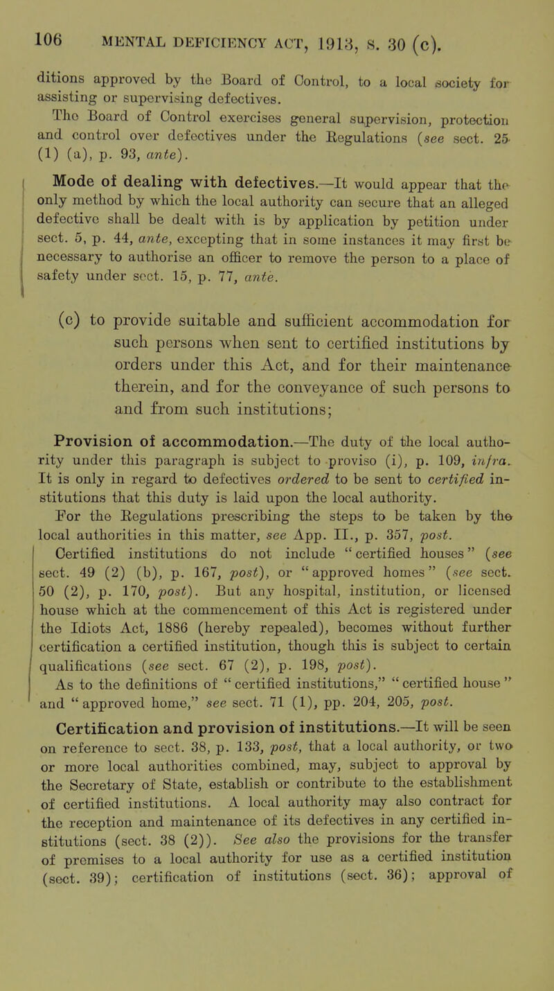 ditions approved by the Board of Control, to a local society for assisting or supervising defectives. The Board of Control exercises general supervision, protection and control over defectives under the Regulations (see sect. 25- (1) (a), p. 93, ante). Mode of dealing with defectives.—It would appear that thcv only method by which the local authority can secure that an alleged defective shall be dealt with is by application by petition under sect. 5, p. 44, ante, excepting that in some instances it may first be necessary to authorise an officer to remove the person to a place of safety under sect. 15, p. 77, ante. (c) to provide suitable and sufficient accommodation for such persons when sent to certified institutions by orders under this Act, and for their maintenance therein, and for the conveyance of such persons to and from such institutions; Provision of accommodation.—The duty of the local autho- rity under this paragraph is subject to proviso (i), p. 109, injra. It is only in regard to defectives ordered to be sent to certified in- stitutions that this duty is laid upon the local authority. For the Regulations prescribing the steps to be taken by the local authorities in this matter, see App. II., p. 357, fost. Certified institutions do not include  certified houses (see sect. 49 (2) (b), p. 167, post), or approved homes {see sect. 50 (2), p. 170, post). But any hospital, institution, or licensed house which at the commencement of this Act is registered under the Idiots Act, 1886 (hereby repealed), becomes without further certification a certified institution, though this is subject to certain qualifications (see sect. 67 (2), p. 198, post). As to the definitions of  certified institutions,  certified house  and approved home, see sect. 71 (1), pp. 204, 205, post. Certification and provision of institutions.—It will be seen on reference to sect. 38, p. 133, post, that a local authority, or two or more local authorities combined, may, subject to approval by the Secretary of State, establish or contribute to the estabHshment of certified institutions. A local authority may also contract for the reception and maintenance of its defectives in any certified in- stitutions (sect. 38 (2)). See also the provisions for the transfer of premises to a local authority for use as a certified institution (sect. 39); certification of institutions (sect. 36); approval of