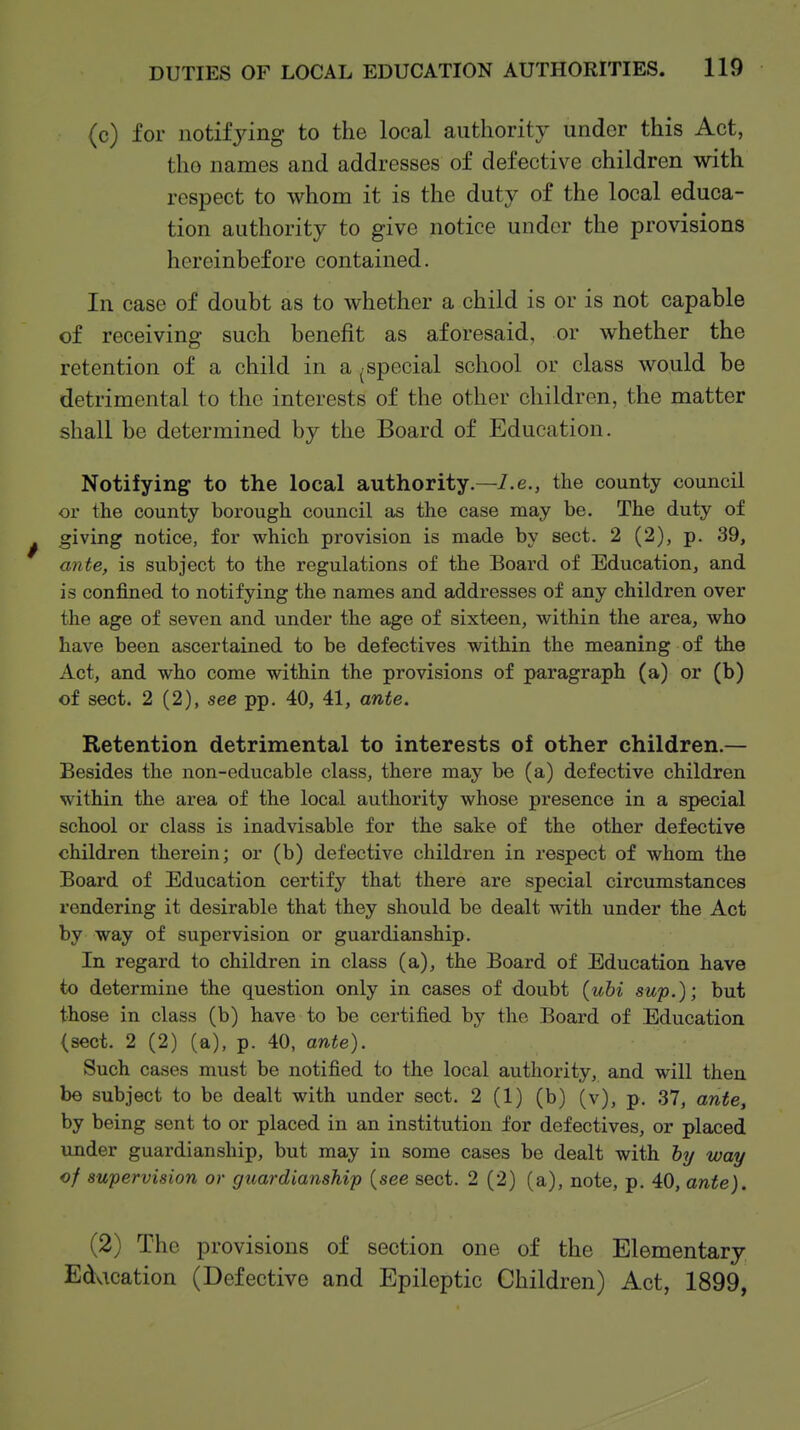 (c) for notifying to the local authority under this Act, the names and addresses of defective children with respect to whom it is the duty of the local educa- tion authority to give notice under the provisions hereinbefore contained. In case of doubt as to whether a child is or is not capable of receiving such benefit as aforesaid, or whether the retention of a child in a ^special school or class would be detrimental to the interests of the other children, the matter shall be determined by the Board of Education. Notifying to the local authority.—/.e., the county council or the county borough council as the case may be. The duty of giving notice, for which provision is made by sect. 2 (2), p. 39, ante, is subject to the regulations of the Board of Education, and is confined to notifying the names and addresses of any children over the age of seven and under the age of sixteen, within the area, who have been ascertained to be defectives within the meaning of the Act, and who come within the provisions of paragraph (a) or (b) of sect. 2 (2), see pp. 40, 41, ante. Retention detrimental to interests of other children.— Besides the non-educable class, there may be (a) defective children within the area of the local authority whose presence in a special school or class is inadvisable for the sake of the other defective children therein; or (b) defective children in respect of whom the Board of Education certify that there are special circumstances rendering it desirable that they should be dealt with under the Act by way of supervision or guardianship. In regard to children in class (a), the Board of Education have to determine the question only in cases of doubt {uhi sup.); but those in class (b) have to be certified by the Board of Education (sect. 2 (2) (a), p. 40, ante). Such cases must be notified to the local authority, and will then be subject to be dealt with under sect. 2 (1) (b) (v), p. 37, ante, by being sent to or placed in an institution for defectives, or placed under guardianship, but may in some cases be dealt with by way of supervision or guardianship {see sect. 2 (2) (a), note, p. 40, ante). (2) The provisions of section one of the Elementary Education (Defective and Epileptic Children) Act, 1899,