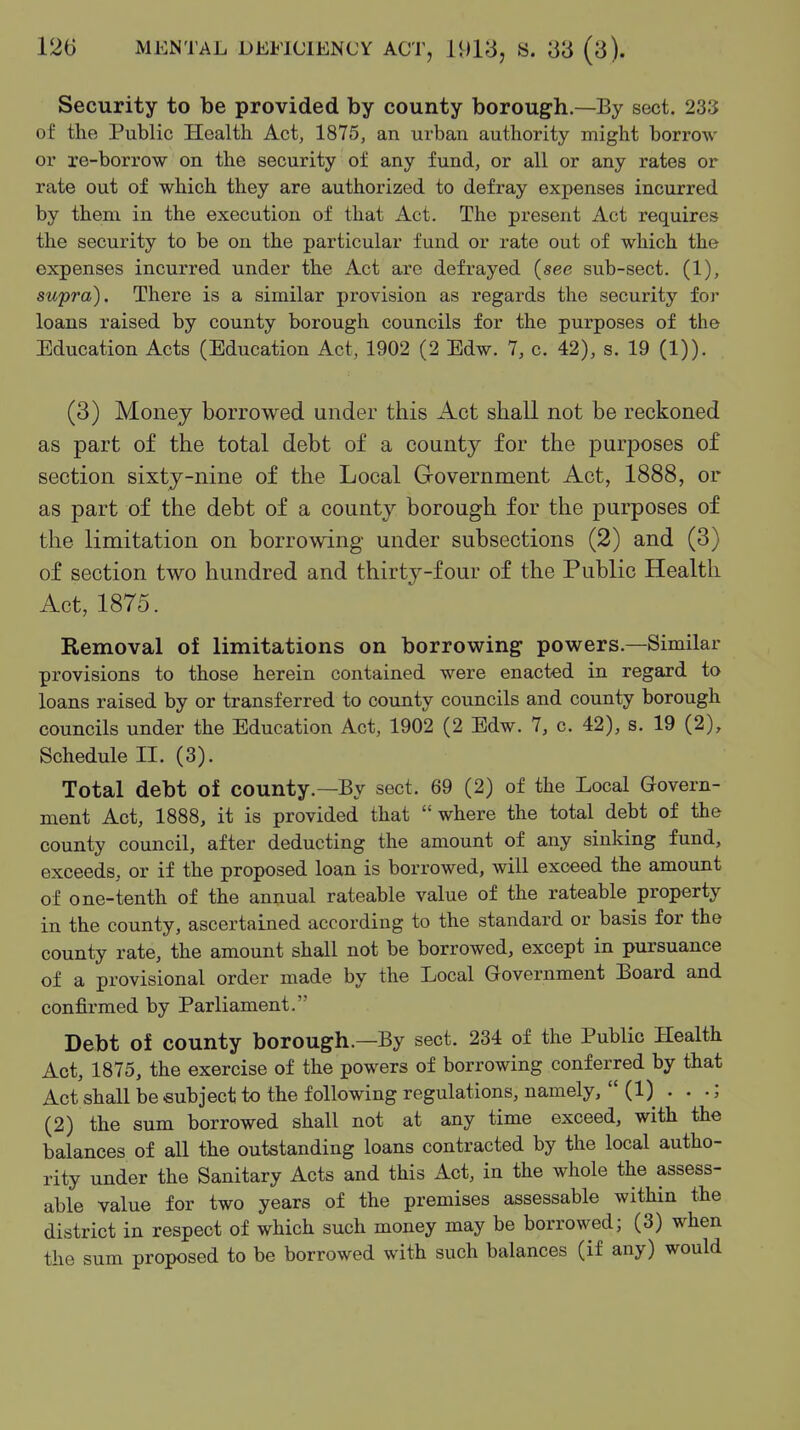 Security to be provided by county borough.—By sect. 233 of the Public Health Act, 1875, an urban authority might borrow or re-borrow on the security of any fund, or all or any rates or rate out of which they are authorized to defray expenses incurred by them in the execution of that Act. The present Act requires the security to be on the particular fund or rate out of which the expenses incurred under the Act arc defrayed (see sub-sect. (1), supra). There is a similar provision as regards the security for loans raised by county borough councils for the purposes of the Education Acts (Education Act, 1902 (2 Edw. 7, c. 42), s. 19 (1)). (3) Money borrowed under this Act shall not be reckoned as part of the total debt of a county for the purposes of section sixty-nine of the Local Government Act, 1888, or as part of the debt of a county borough for the purposes of the limitation on borrowing under subsections (2) and (3) of section two hundred and thirty-four of the Public Health Act, 1875. Removal of limitations on borrowing powers.—Similar provisions to those herein contained were enacted in regard to loans raised by or transferred to county councils and county borough councils under the Education Act, 1902 (2 Edw. 7, c. 42), s. 19 (2), Schedule II. (3). Total debt of county.—By sect. 69 (2) of the Local Govern- ment Act, 1888, it is provided that  where the total debt of the county council, after deducting the amount of any sinking fund, exceeds, or if the proposed loan is borrowed, will exceed the amount of one-tenth of the annual rateable value of the rateable property in the county, ascertained according to the standard or basis for the county rate, the amount shall not be borrowed, except in pursuance of a provisional order made by the Local Government Board and confirmed by Parliament. Debt of county borough.—By sect. 234 of the Public Health Act, 1875, the exercise of the powers of borrowing conferred by that Act shall be subject to the following regulations, namely,  (1) . . •; (2) the sum borrowed shall not at any time exceed, with the balances of all the outstanding loans contracted by the local autho- rity under the Sanitary Acts and this Act, in the whole the assess- able value for two years of the premises assessable within the district in respect of which such money may be borrowed; (3) when the sum proposed to be borrowed with such balances (if any) would