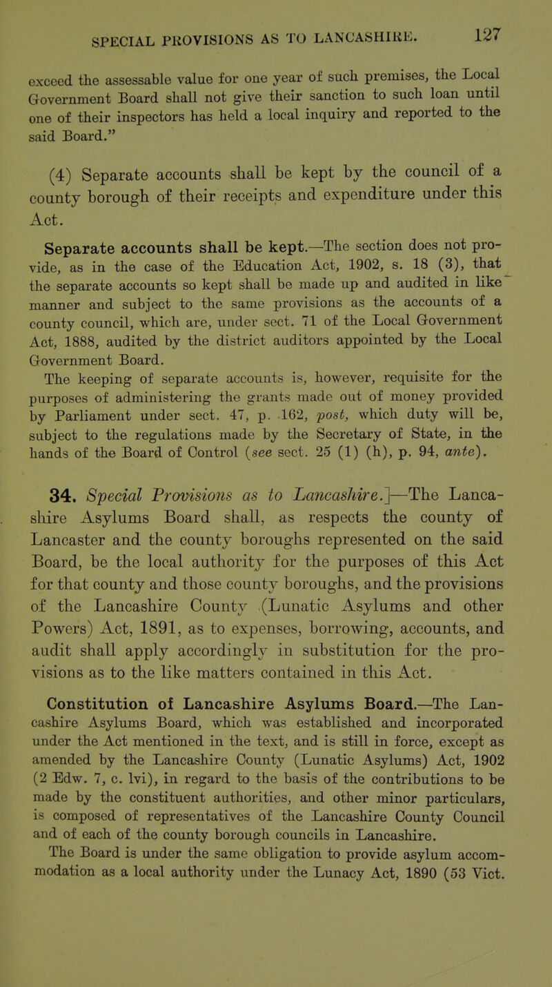 SPECIAL PROVISIONS AS TO LANCASHIKE. exceed the assessable value for one year of such premises, the Local Government Board shall not give their sanction to such loan until one of their inspectors has held a local inquiry and reported to the said Board. (4) Separate accounts shall be kept by the council of a county borough of their receipts and expenditure under this Act. Separate accounts shall be kept.—The section does not pro- vide, as in the case of the Education Act, 1902, s. 18 (3), that the separate accounts so kept shall be made up and audited in like manner and subject to the same provisions as the accounts of a county council, which are, under sect. 71 of the Local Government Act, 1888, audited by the district auditors appointed by the Local Government Board. The keeping of separate accounts is, however, requisite for the purposes of administering the grants made out of money provided by Parliament under sect. 47, p. 162, 'post, which duty will be, subject to the regulations made by the Secretary of State, in the hands of the Board of Control (see sect. 25 (1) (h), p. 94, ante). 34. Special Frovisions as to Lancashire.']—The Lanca- shire Asylums Board shall, as respects the county of Lancaster and the county boroughs represented on the said Board, be the local authority for the purposes of this Act for that county and those county boroughs, and the provisions of the Lancashire County (Lunatic Asylums and other Powers) Act, 1891, as to expenses, borrowing, accounts, and audit shall apply accordingly in substitution for the pro- visions as to the like matters contained in this Act. Constitution of Lancashire Asylums Board.—The Lan- cashire Asylums Board, which was established and incorporated under the Act mentioned in the text, and is still in force, except as amended by the Lancashire County (Lunatic Asylums) Act, 1902 (2 Edw. 7, c. Ivi), in regard to the basis of the contributions to be made by the constituent authorities, and other minor particulars, is composed of representatives of the Lancashire County Council and of each of the county borough councils in Lancashire. The Board is under the same obligation to provide asylum accom- modation as a local authority under the Lunacy Act, 1890 (53 Vict.