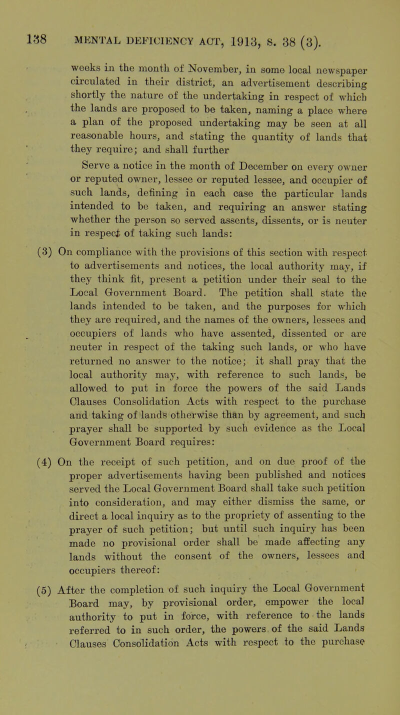 weeks in the month of November, in some local newspaper circulated in their district, an advertisement describing shortly the nature of the undertaking in respect of which the lands are proposed to be taken, naming a place where a plan of the proposed undertaking may be seen at all reasonable hours, and stating the quantity of lands that they require; and shall further Serve a notice in the month of December on every owner or reputed owner, lessee or reputed lessee, and occupier of such lands, defining in each case the particular lands intended to be taken, and requiring an answer stating whether the person so served assents, dissents, or is neuter in respeci of taking such lands: (3) On compliance with the provisions of this section with respect to advertisements and notices, the local authority may, if they think fit, present a petition under their seal to the Local Government Board. The petition shall state the lands intended to be taken, and the purposes for which they are required, and the names of the owners, lessees and occupiers of lands who have assented, dissented or ai'e neuter in respect of the taking such lands, or who have returned no answer to the notice; it shall pray that the local authority may, with reference to such lands, be allowed to put in force the powers of the said Lands Clauses Consolidation Acts with respect to the purchase and taking of lands otherwise than by agreement, and such prayer shall be supported by such evidence as the Local Government Board requires: (4) On the receipt of such petition, and on due proof of the proper advertisements having been published and notices served the Local Government Board shall take such petition into consideration, and may either dismiss the same, or direct a local inquiry as to the propriety of assenting to the prayer of such petition; but until such inquix-y has been made no provisional order shall be made affecting any lands without the consent of the owners, lessees and occupiers thereof: (5) After the completion of such inquiry the Local Government Board may, by provisional order, empower the local authority to put in force, with reference to the lands referred to in such order, the powers of the said Lands Clauses Consolidation Acts with respect to the purchase