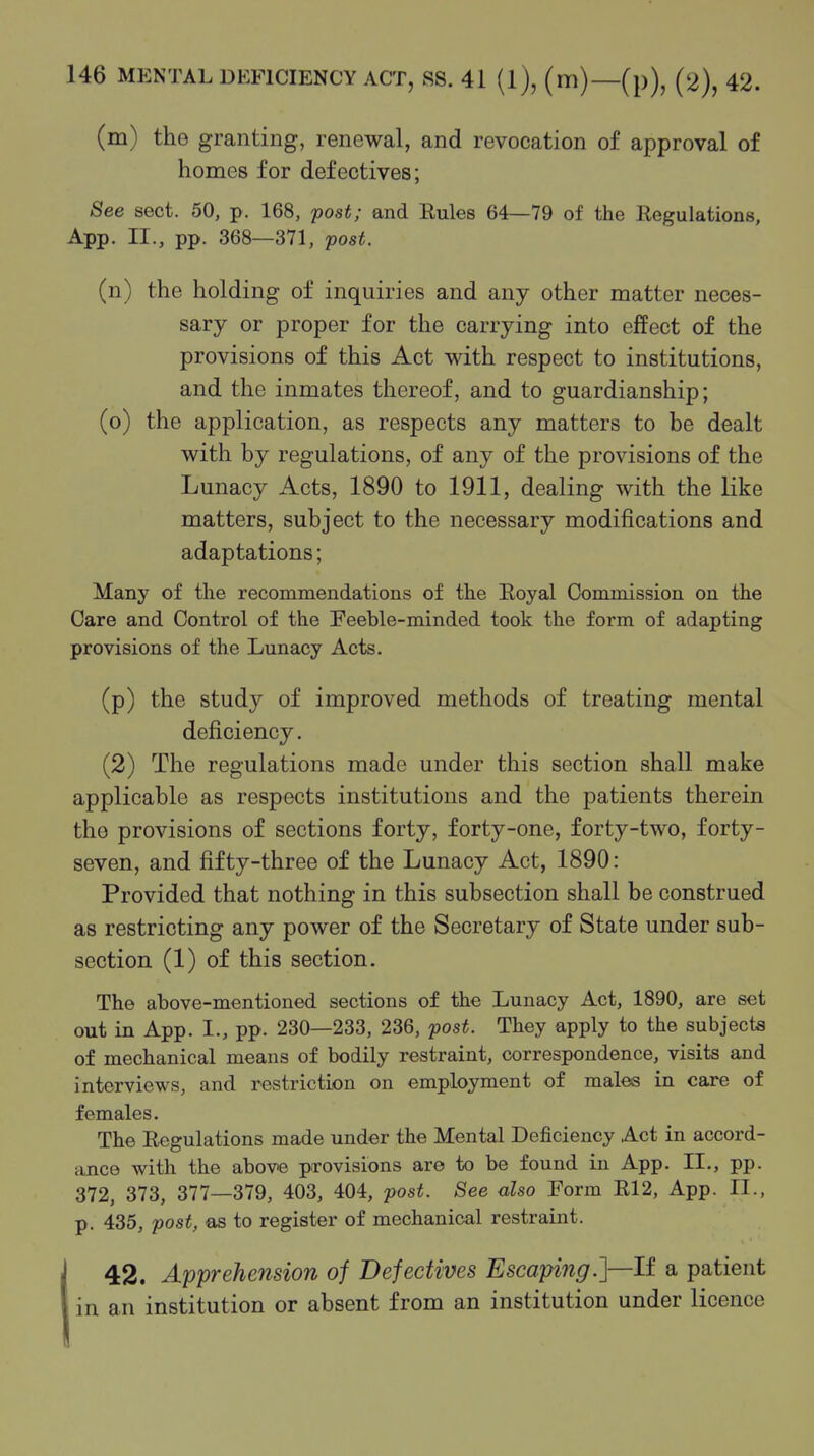 (m) tho granting, renewal, and revocation of approval of homes for defectives; See sect. 50, p. 168, post; and Eules 64—79 of the Regulations, App. II., pp. 368—371, post. (n) the holding of inquiries and any other matter neces- sary or proper for the carrying into effect of the provisions of this Act vdth respect to institutions, and the inmates thereof, and to guardianship; (o) the application, as respects any matters to be dealt with by regulations, of any of the provisions of the Lunacy Acts, 1890 to 1911, dealing with the like matters, subject to the necessary modifications and adaptations; Many of the recommendations of the Royal Commission on the Care and Control of the Feeble-minded took the form of adapting provisions of the Lunacy Acts. (p) the study of improved methods of treating mental deficiency. (2) The regulations made under this section shall make applicable as respects institutions and the patients therein the provisions of sections forty, forty-one, forty-two, forty- seven, and fifty-three of the Lunacy Act, 1890: Provided that nothing in this subsection shall be construed as restricting any power of the Secretary of State under sub- section (1) of this section. The above-mentioned sections of the Lunacy Act, 1890, are set out in App. I., pp. 230—233, 236, fost. They apply to the subjects of mechanical means of bodily restraint, correspondence, visits and interviews, and restriction on employment of males in care of females. The Regulations made under the Mental Deficiency Act in accord- ance with the above provisions are to be found in App. II., pp. 372, 373, 377—379, 403, 404, post. See also Form R12, App. II., p. 435, post, €is to register of mechanical restraint. 42. Apprehension of Defectives Escaping.]—If a patient in an institution or absent from an institution under licence