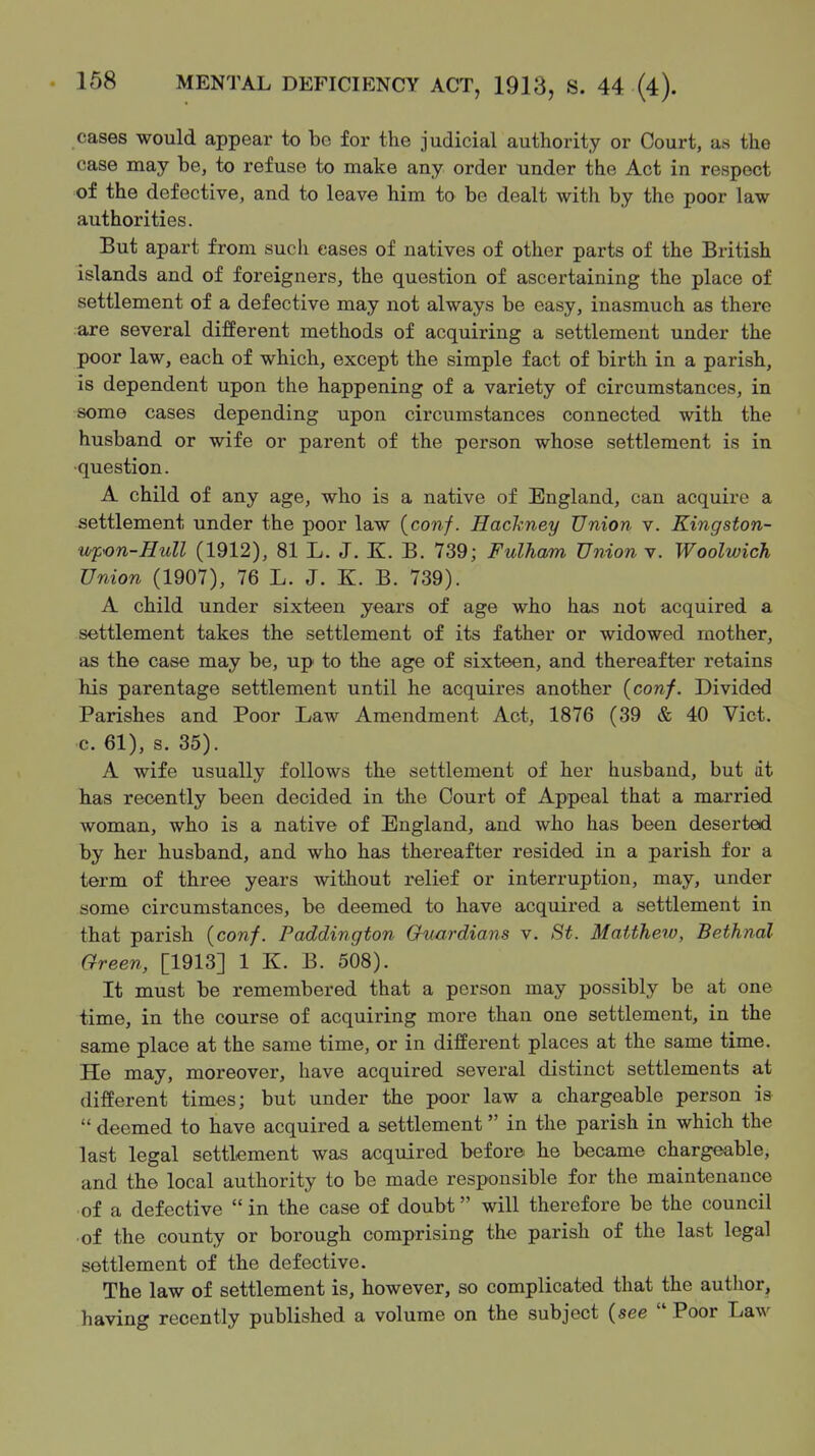 cases would appear to be for the judicial authority or Court, as the case may be, to refuse to make any order under the Act in respect of the defective, and to leave him to be dealt with by the poor law authorities. But apart from such eases of natives of other parts of the British islands and of foreigners, the question of ascertaining the place of settlement of a defective may not always be easy, inasmuch as there are several different methods of acquiring a settlement under the poor law, each of which, except the simple fact of birth in a parish, is dependent upon the happening of a variety of circumstances, in some cases depending upon circumstances connected with the husband or wife or parent of the person whose settlement is in •question. A child of any age, who is a native of England, can acquire a settlement under the poor law (conf. Hachney Union v. Kingston- upon-HuU (1912), 81 L. J. K. B. 739; Fulham Union v. Woolwich Union (1907), 76 L. J. K. B. 739). A child under sixteen years of age who has not acquired a settlement takes the settlement of its father or widowed mother, as the case may be, up to the age of sixteen, and thereafter retains his parentage settlement until he acquires another {conf. Divided Parishes and Poor Law Amendment Act, 1876 (39 & 40 Vict, c. 61), s. 35). A wife usually follows the settlement of her husband, but at has recently been decided in the Court of Appeal that a married woman, who is a native of England, and who has been deserted by her husband, and who has thereafter resided in a parish for a term of three years witliout relief or interruption, may, under some circumstances, be deemed to have acquired a settlement in that parish (con/. Paddington Guardians v. St. Matthew, Bethnal Green, [1913] 1 K. B. 508). It must be remembered that a person may possibly be at one time, in the course of acquiring more than one settlement, in the same place at the same time, or in different places at the same time. He may, moreover, have acquired several distinct settlements at different times; but under the poor law a chargeable person is  deemed to have acquired a settlement in the parish in which the last legal settlement was acquired before he became chargeable, and the local authority to be made responsible for the maintenance of a defective  in the case of doubt will therefore be the council ■of the county or borough comprising the parish of the last legal settlement of the defective. The law of settlement is, however, so complicated that the author, having recently published a volume on the subject (see  Poor Law