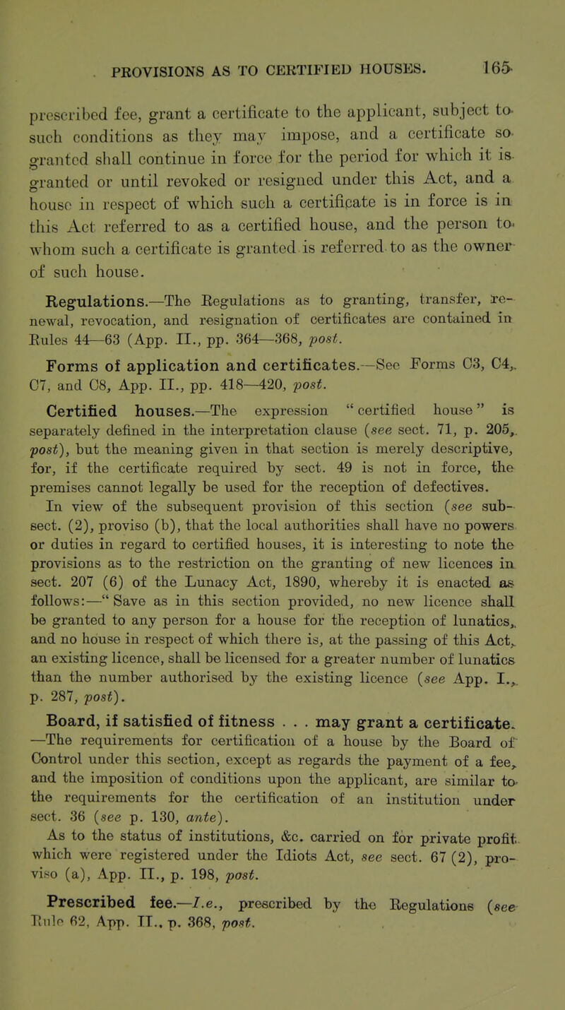 piescribed fee, grant a certificate to the applicant, subject to- such conditions as they may impose, and a certificate so- granted shall continue in force for the period for which it is- granted or until revoked or resigned under this Act, and a house in respect of which such a certifipate is in force is in this Act referred to as a certified house, and the person to- whom such a certificate is granted is referred to as the owner of such house. Regulations—The Regulations as to granting, transfer, Re- newal, revocation, and resignation of certificates are contained in Eules 44—63 (App. II., pp. 364—368, post. Forms of application and certificates.—See Forms 03, C4,. C7, and 08, App. II., pp. 418—420, post. Certified houses.—The expression  certified house is separately defined in the interpretation clause (see sect. 71, p. 205,. post), but the meaning given in that section is merely descriptive, for, if the certificate required by sect. 49 is not in force, the premises cannot legally be used for the reception of defectives. In view of the subsequent provision of this section (see sub- sect. (2), proviso (b), that the local authorities shall have no powers or duties in regard to certified houses, it is interesting to note the provisions as to the restriction on the granting of new licences in sect. 207 (6) of the Lunacy Act, 1890, whereby it is enacted as follows:— Save as in this section provided, no new licence shall be granted to any person for a house for the reception of lunatics,, and no house in respect of which there is, at the passing of this Act,, an existing licence, shall be licensed for a greater number of lunatics than the number authorised by the existing licence (see App. I.,^. p. 287, post). Board, if satisfied of fitness . . . may grant a certificate. —The requirements for certification of a house by the Board of Control under this section, except as regards the payment of a fee, and the imposition of conditions upon the applicant, are similar to- the requirements for the certification of an institution under sect. 36 (see p. 130, ante). As to the status of institutions, &c. carried on for private profit which were registered under the Idiots Act, see sect. 67 (2), pro- viso (a), App. II., p. 198, post. Prescribed fee.—/.e., prescribed by tho Regulations (see TJiilo 62, App. IT., p. 368, post.