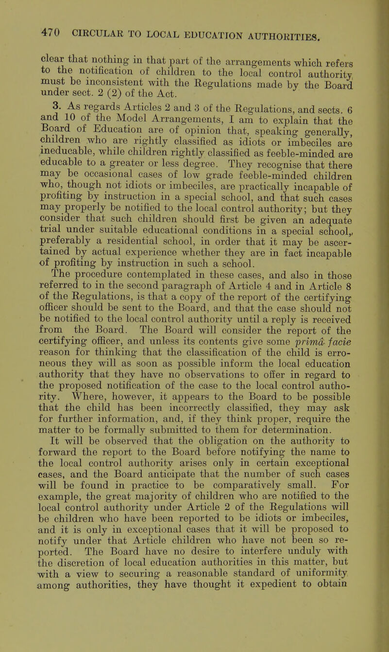 clear that nothing in that part of the arrangements which refers to the notification of children to the local control authority must be inconsistent with the Regulations made by the Board under sect. 2 (2) of the Act. 3. As regards Articles 2 and 3 of the Regulations, and sects. 6 and 10 of the Model Arrangements, I am to explain that the Board of Education are of opinion that, speaking generally, children who are rightly classified as idiots or imbeciles are ineducable, while children rightly classified as feeble-minded are educable to a greater or less degree. They recognise that there may be occasional cases of low grade feeble-minded children who, though not idiots or imbeciles, are practically incapable of profiting by instruction in a special school, and that such cases may properly be notified to the local control authority; but they consider that such children should first be given an adequate trial under suitable educational conditions in a special school,, preferably a residential school, in order that it may be ascer- tained by actual experience whether they are in fact incapable of profiting by instruction in such a school. The procedure contemplated in these cases, and also in those referred to in the second paragraph of Article 4 and in Article 8 of the Regulations, is that a copy of the report of the certifying oflficer should be sent to the Board, and that the case should not be notified to the local control authority until a reply is received from the Board. The Board will consider the report of the certifying officer, and unless its contents give some primd- facie reason for thinking that the classification of the child is erro- neous they will as soon as possible inform the local education authority that they have no observations to ofEer in regard to the proposed notification of the case to the local control autho- rity. Where, however, it appears to the Board to be possible that the child has been incorrectly classified, they may ask for further information, and, if they think proper, require the matter to be formally submitted to them for determination. It will be observed that the obligation on the authority to forward the report to the Board before notifying the name to the local control authority arises only in certain exceptional cases, and the Board anticipate that the number of such cases will be found in practice to be comparatively small. For example, the great majority of children who are notified to the local control authority under Article 2 of the Regulations will be children who have been reported to be idiots or imbeciles, and it is only in exceptional cases that it will be proposed to notify under that Article children who have not been so re- ported. The Board have no desire to interfere unduly with the discretion of local education authorities in this matter, but with a view to securing a reasonable standard of uniformity among authorities, they have thought it expedient to obtain