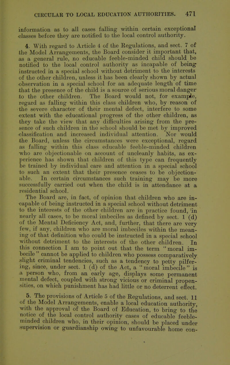 information as to all cases falling within certain exceptional <;lasses before they are notified to the local control authority. 4. With regard to Article 4 of the Regulations, and sect. 7 of the Model Arrangements, the Board consider it important that, as a general rule, no educable feeble-minded child should be notified to the local control authority as incapable of being- instructed in a special school without detriment to the interests of the other children, unless it has been clearly shown by actual •obsei-vation in a special school for an adequate length of time that the presence of the child is a source of serious moral danger to the other children. The Board would not, for example, regard as falling within this class children who, by reason of the severe character of their mental defect, interfere to some -extent with the educational progress of the other children, as they take the view that any difficulties arising from the pre- sence of such children in the school should be met by improved ■classification and increased individual attention. Nor would the Board, unless the circumstances were exceptional, regard as falling within this class educable feeble-minded children who are objectionable on account of uncleanly habits, as ex- perience has shown that children of this type can frequently be trained by individual care and attention in a special school to such an extent that their presence ceases to be objection- able. In certain circumstances such training may be more successfully carried out when the child is in attendance at a residential school. The Board are, in fact, of opinion that children who are in- capable of being instructed in a special school without detriment to the interests of the other children are in practice found, 'in nearly all cases, to be moral imbeciles as defined by sect. 1 (d) of the Mental Deficiency Act, and, further, that there are very few, if any, children who are moral imbeciles within the mean- ing of that definition who could be instructed in a special school without detriment to the interests of the other children. In this connection I am to point out that the term moral im- becile  cannot be applied to children who possess comparatively slight criminal tendencies, such as a tendency to petty pilfer- ing, since, under sect. 1 (d) of the Act, a  moral imbecile  is a person who, from an early age, displays some permanent mental defect, coupled with strong vicious or criminal propen- sities, on which punishment has had little or no deterrent effect. 5. The provisions of Article 5 of the Regulations, and sect. 11 of the Model Arrangements, enable a local education authority, -vfith the approval of the Board of Education, to bring to the notice of the local control authority cases of educable feeble- minded children who, in their opinion, should be placed under supervision or guardianship owing to unfavourable home con-