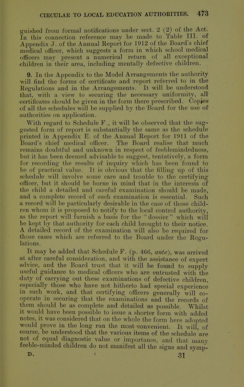 g-uished from formal notifications under sect. 2 (2) of the Act. In this connection reference may be made to Table III. of Appendix J. of the Annual Report for 1912 of the Board's chief medical officer, which suggests a form in which school medical officers may present a numerical return of all exceptional children in' their area, including mentally defective children. 9. In the Appendix to the Model Arrangements the authority will find the forms of certificate and report referred to in the Regulations and in the Arrangements. It will be understood that, with a view to securing the necessary uniformity, all certificates should be given in the form there prescribed. Copies of all the schedules will be supplied by the Board for the use of authorities on application. With regard to Schedule F., it will be observed that the sug- gested form of report is substantially the same as the schedule printed in Appendix E. of the Annual Report for 1911 of the Board's chief medical officer. The Board realise that much remains doubtful and unknown in respect of feeblemindedness, but it has been deemed advisable to suggest, tentatively, a form for recording the results of inquiry which has been found to be of practical value. It is obvious that the filling up of this schedule wdll involve some care and trouble to the certifying officer, but it should be borne in mind that in the interests of the child a detailed and careful examination should be made, and a complete record of such examination is essential. Such a record will be particularly desirable in the case of those child- ren whom it is proposed to notify to the local control authority, as the report will furnish a basis for the 'dossier which will be kept by that authority for each child brought to their notice. A detailed record of the examination will also be required for those cases which are referred to the Board under the Regu- lations. It may be added that Schedule F. (p. 466, ante), was arrived at after careful consideration, and with the assistance of expert advice, and the Board trust that it will be found to supply useful guidance to medical officers who are entrusted with the duty of carrying out these examinations of defective children, especially those who have not hitherto had special experience in such work, and that certifying officers generally will co- operate in securing that the examinations and the records of them should be as complete and detailed as possible. Whilst it would have been possible to issue a shorter form with added notes, it was considered that on the whole the form here adopted would prove in the long run the most-convenient. It will, of course, be understood that the various items of the schedule 'are not of equal diagnostic value or importance, and that many feeble-minded children do not manifest all the signs and symp- D. . 31