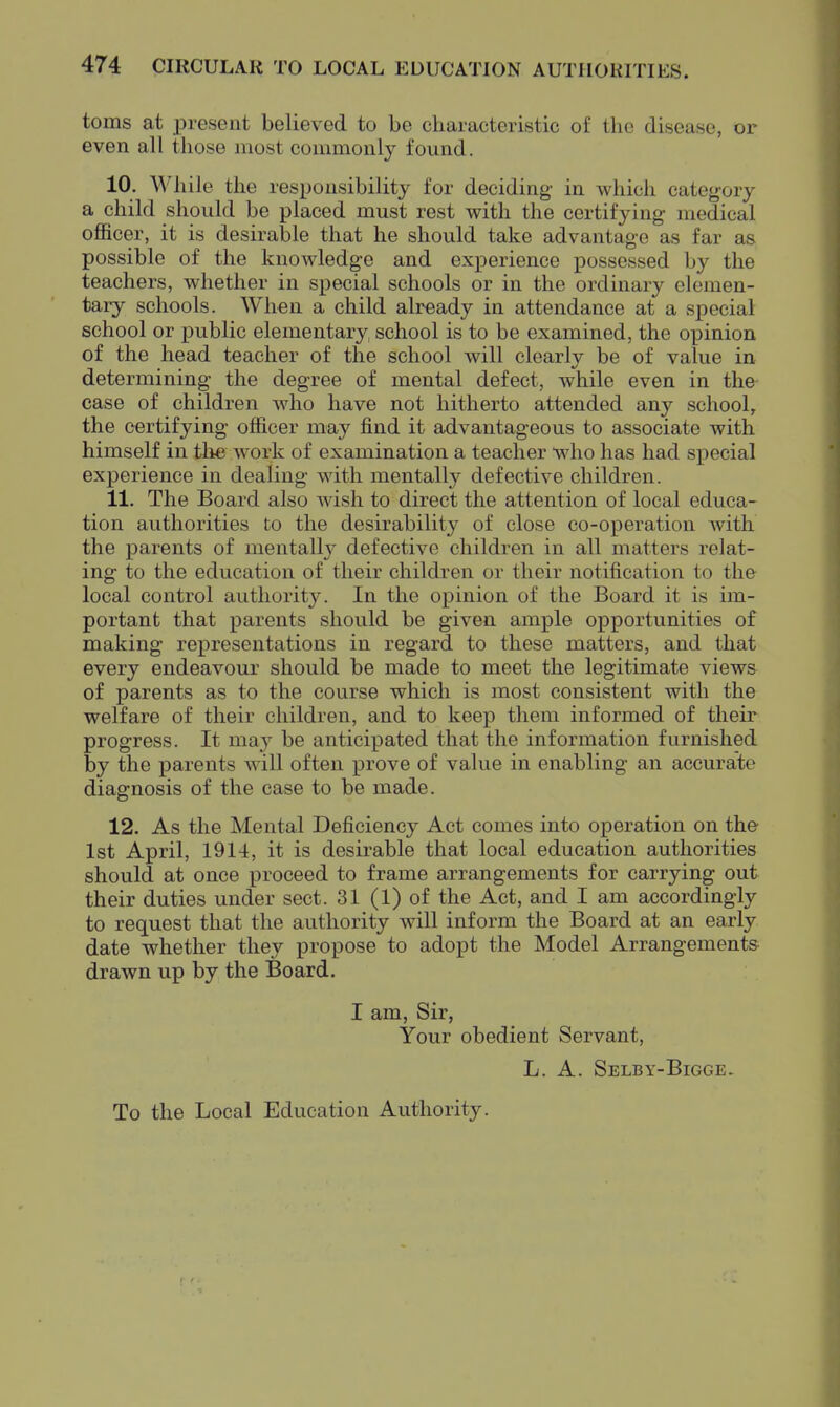 toms at present believed to be characteristic of the disease, or even all those most commonly found. 10. While the responsibility for deciding- in which category a child should be placed must rest with the certifying medical officer, it is desirable that he should take advantage as far as possible of the knowdedge and experience possessed by the teachers, whether in special schools or in the ordinary elemen- tary schools. When a child already in attendance at a .special school or public elementary school is to be examined, the opinion of the head teacher of the school will clearly be of value in determining the degree of mental defect, while even in the case of children who have not hitherto attended any school, the certifying officer may find it advantageous to associate with himself in the work of examination a teacher who has had special experience in dealing with mentally defective children. 11. The Board also wish to direct the attention of local educa- tion authorities to the desirability of close co-operation with the parents of mentally defective children in all matters relat- ing to the education of their children or their notification to the local control authority. In the opinion of the Board it is im- portant that parents should be given ample ojDportunities of making representations in regard to these matters, and that every endeavour should be made to meet the legitimate views of parents as to the course which is most consistent with the welfare of their children, and to keep them informed of their progress. It maj be anticipated that the information furnished by the parents will often prove of value in enabling an accurate diagnosis of the case to be made. 12. As the Mental Deficiency Act comes into operation on the 1st April, 1914, it is desirable that local education authorities should at once proceed to frame arrangements for carrying out their duties under sect. 31 (1) of the Act, and I am accordingly to request that the authority will inform the Board at an early date whether they propose to adopt the Model Arrangements drawn up by the Board. I am. Sir, Your obedient Servant, L. A. Selby-Bigge- To the Local Education Authority.