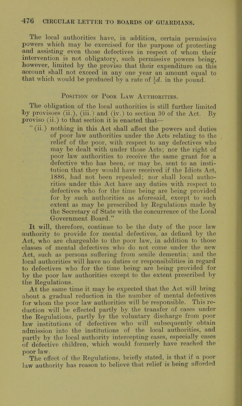 The local authorities have, in addition, certain permissive powers which may be exercised for the purpose of protecting and assisting even those defectives in respect of whom their intervention is not obligatory, such permissive powers being, however, limited by the proviso that their expenditure on this account shall not exceed in a,nj one year an amount equal to that which would be produced by a rate of ^d. in the pound. Position of Poor Law Authorities. The obligation of the local authorities is still further limited ■by provisoes (ii.), (iii.) and (iv.) to section 30 of the Act. By proviso (ii.) to that section it is enacted that—  (ii.) nothing in this Act shall affect the powers and duties of poor law authorities under the Acts relating to the relief of the poor, with respect to any defectives who may be dealt with under those Acts; nor the right of poor law authorities to receive the same grant for a defective who has been, or may be, sent to an insti- tution that they would have received if the Idiots Act, 1886, had not been repealed; nor shall local autho- rities under this Act have any duties with respect to defectives who for the time being are being provided for by such authorities as aforesaid, except to such extent as may be prescribed by Regulations made by the Secretary of State with the concurrence of the Local Government Board. It will, therefore, continue to be the duty of the poor law ■B,uthority to provide for mental defectives, as defined by the Act, who are chargeable to the poor law, in addition to those ■classes of mental defectives who do not come under the new Act, such as persons suffering from senile dementia: and the local authorities will have no duties or responsibilities in regard' to defectives who for the time being are being provided for by the poor law authorities except to the extent prescribed by the Regulations. At the same time it may be expected that the Act will bring about a gradual reduction in the number of mental defectives for whom the poor law authorities will be responsible. This re- duction will be effected partly by the transfer of cases under the Regulations, partly by tlie voluntary discharge from poor law institutions of defectives who will subsequently obtain admission into the institutions of the local authorities, and parti}' by the local authority intercepting cases, especially cases of defective children, which would formerly have reached the poor law. The effect of the Regulations, briefly stated, is that if a poor law authority has reason to believe that relief is being afforded