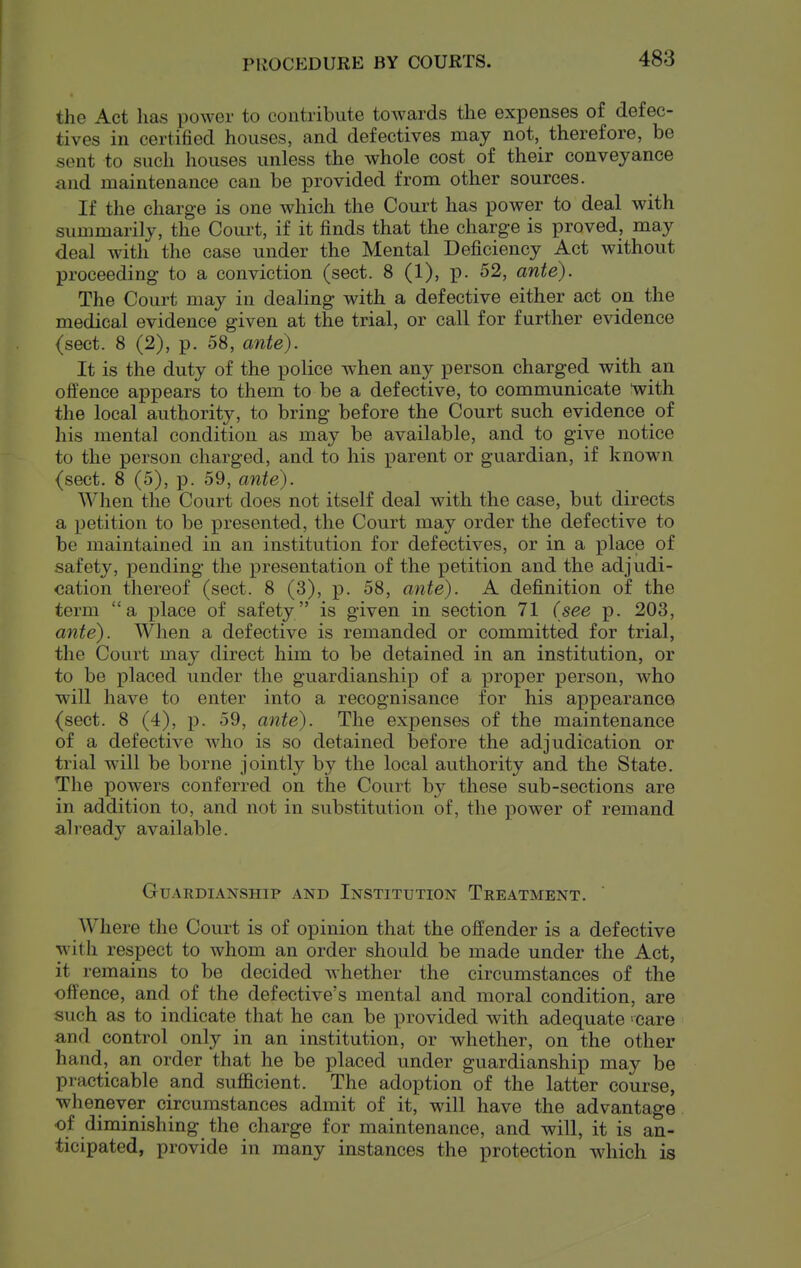 PROCEDURE BY COURTS. the Act has power to contribute towards the expenses of defec- tives in certified houses, and defectives may not, therefore, be sent to such houses unless the whole cost of their conveyance and maintenance can be provided from other sources. If the charge is one which the Court has power to deal with summarily, the Court, if it finds that the charge is proved, may deal with the case under the Mental Deficiency Act without proceeding to a conviction (sect. 8 (1), p. 52, ante). The Court may in dealing with a defective either act on the medical evidence given at the trial, or call for further evidence (sect. 8 (2), p. 58, ante). It is the duty of the police when any person charged with an olfence appears to them to be a defective, to communicate with the local authority, to bring before the Court such evidence of his mental condition as may be available, and to give notice to the person charged, and to his parent or guardian, if knowai (sect. 8 (5), p. 59, ante). When the Court does not itself deal with the case, but directs a petition to be presented, the Court may order the defective to be maintained in an institution for defectives, or in a place of safety, pending the presentation of the petition and the adjudi- cation thereof (sect. 8 (3), p. 58, ante). A definition of the term a place of safety is given in section 71 (see p. 203, ante). When a defective is remanded or committed for trial, the Court may direct him to be detained in an institution, or to be placed under the guardianship of a x^roper person, who will have to enter into a recognisance for his appearance (sect. 8 (4), p. 59, ante). The expenses of the maintenance of a defective who is so detained before the adjudication or trial will be borne jointly by the local authority and the State. The powers conferred on the Court by these sub-sections are in addition to, and not in substitution of, the power of remand already available. Guardianship and Institution Treatment. Where the Court is of opinion that the offender is a defective with respect to whom an order should be made under the Act, it remains to be decided whether the circumstances of the offence, and of the defective's mental and moral condition, are such as to indicate that he can be provided with adequate 'Care and control only in an institution, or whether, on the other hand, an order that he be placed under guardianship may be practicable and sufficient. The adoption of the latter course, whenever circumstances admit of it, will have the advantage of diminishing the charge for maintenance, and will, it is an- ticipated, provide in many instances the protection which is