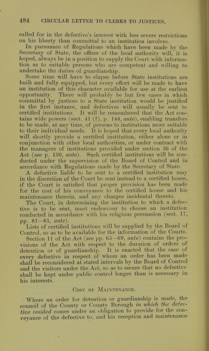 called for in the defective's interest with less severe restrictions on his liberty than committal to an institution involves. In pursuance of Reg-ulations Avhich have been made by the- Secretary of State, the officer of the local authority Avill, it i& hoped, always be in a position to supply the Court with informa- tion as to suitable persons who are competent and willing to undertake the duties of guardianship. Some time will have to ehipse before State institutions are- built and fully equipped, but every effort will be made to have an institution of this character available for use at the earliest opportunitj'. There will probably be but few cases in which committal by justices to a State institution would be justified in the first instance, and defectives will usuallj' be sent to certified institutions. It will be remembered that the Act con- tains wide powers (sect. 41 (f), p. 144, ante), enabling transfers- to be made, at any time, of persons to institutions more suitable to their individual needs. It is hoped that every local authority will shortly provide a certified institution, either alone or in conjunction with other local authoi-ities, or under contract with the managers of institutions provided under section 36 of the Act {see p. 130, ante). Such certified institutions will be con- ducted under the supervision of the Board of Control and in accordance with Regulations made by the Secretar}^ of State. A defective liable to be sent to a certified institution niac- in the discretion of the Court bo sent instead to a certified house,, if the Court is satisfied that proper provision has been made for the cost of his conveyance to the certified house and his maintenance therein, and any charges incidental thereto. The Court, in determining the institution to which a defec- tive is to be sent, must endeavour to choose an institution conducted in accordance with his religious persuasion (sect. 17, pp. 81—85, ante). Lists of certified institutions Avill be supplied by the Board of Control, so as to be available for the information of the Courts. Section 11 of the Act {see pp. 65—69, ante) contains the pro- visions of the Act with respect to the duration of orders of detention or of guardianship. It is enacted that the case of every defective in respect of whom an order has been made shall be reconsidered at stated intervals by the Board of Control and the visitors under the Act, so as to secure that no defective shall be kept under public control longer than is necessary in his interests. Cost ov Maintenance. Where an order for detention or guardianship is made, the council of the County or County Borough in which the defec- tive resided comes under an obligation to provide for the con- veyance of the defective to, and his reception and maintenance-