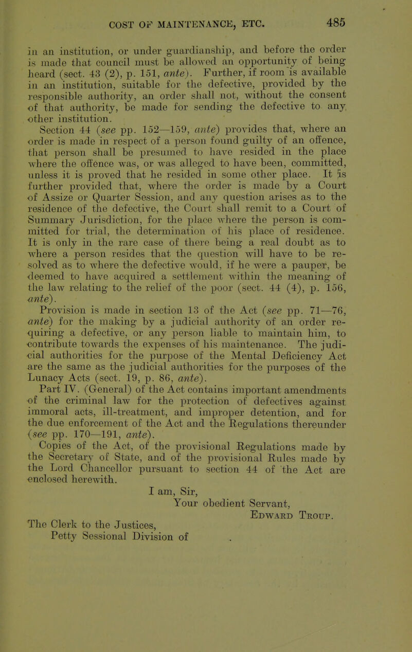 COST OF MAINTENANCE, ETC. ill an institution, or under guardianship, and before the order is made that council must be allowed an opportunity of being heard (sect. 43 (2), p. 151, ante). Further, if room is available in an institution, suitable for the defective, provided by the responsible authority, an order shall not, without the consent of that authority, be made for sending the defective to any, other institution. Section 44 {see pp. 152—159, ante) provides that, where an order is made in respect of a person found guilty of an offence, that person shall be presumed to have resided in the place where the offence was, or was alleged to have been, committed, unless it is proved that he resided in some other place. It as further provided that, where the order is made by a Court of Assize or Quarter Session, and any question arises as to the residence of the defective, the Court shall remit to a Court of Summary Jurisdiction, for the place where the person is com- mitted for trial, the determination of his place of residence. It is only in the rare case of there being a real doubt as to where a person resides that the question will have to be re- solved as to where the defective would, if he were a paupetr, be •deemed to have acquired a settlement within the meaning of the law relating to the relief of the poor (sect. 44 (4), p. 156, ■ante). Provision is made in section 13 of the Act {see pp. 71—76, ante) for the making by a judicial authority of an order re- quiring a defective, or any person liable to maintain him, to oontribute towards the expenses of his maintenance. The judi- cial authorities for the jDurpose of the Mental Deficiency Act are the same as the judicial authorities for the purposes of the Lunacy Acts (sect. 19, p. 86, ante). Part IV. (General) of the Act contains important amendments of the criminal law for the protection of defectives against immoral acts, ill-treatment, and improper detention, and for the due enforcement of the Act and the Eegulations thereunder {see pp. 170—191, ante). Copies of the Act, of the provisional Regulations made by the Secretary of State, and of the provisional Rules made by the Lord Chancellor pursuant to section 44 of the Act are enclosed herewith. I am, Sir, Your obedient Servant, Edward Troup. The Clerk to the Justices, Petty Sessional Division of