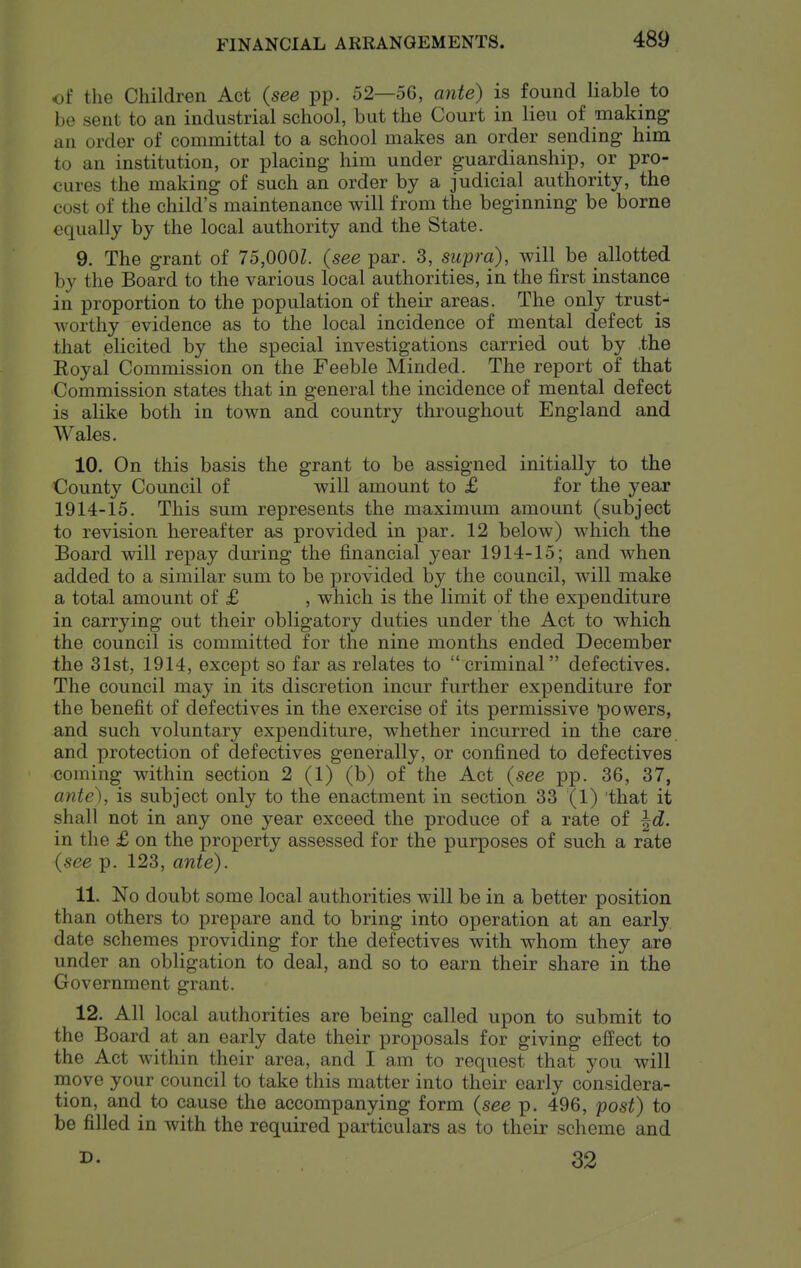 of the Children Act {see pp. 52—56, ante) is found liable to be sent to an industrial school, but the Court in lieu of making an order of committal to a school makes an order sending him to an institution, or placing him under guardianship, or pro- cures the making of such an order by a judicial authority, the cost of the child's maintenance will from the beginning be borne equally by the local authority and the State. 9. The grant of 75,000Z. {see par. 3, supra), will be allotted by the Board to the various local authorities, in the first instance in proportion to the population of their areas. The only trust- worthy evidence as to the local incidence of mental defect is that elicited by the special investigations carried out by .the Royal Commission on the Feeble Minded. The report of that Commission states that in general the incidence of mental defect is alike both in town and country throughout England and Wales. 10. On this basis the grant to be assigned initially to the County Council of will amount to £ for the year 1914-15. This sum represents the maximum amount (subject to revision hereafter as provided in par. 12 below) which the Board will repay during the financial year 1914-15; and when added to a similar sum to be provided by the council, will make a total amount of £ , which is the limit of the expenditure in carrying out their obligatory duties under the Act to which the council is committed for the nine months ended December the 31st, 1914, except so far as relates to criminal defectives. The council may in its discretion incur further expenditure for the benefit of defectives in the exercise of its permissive powers, and such voluntary expenditure, whether incurred in the care, and protection of defectives generally, or confined to defectives coming within section 2 (1) (b) of the Act {see pp. 36, 37, ante), is subject only to the enactment in section 33 (1) 'that it shall not in any one year exceed the produce of a rate of ^d. in the £ on the property assessed for the purposes of such a rate {see p. 123, ante). 11. No doubt some local authorities will be in a better position than others to prepare and to bring into operation at an early, date schemes providing for the defectives with whom they are under an obligation to deal, and so to earn their share in the Government grant. 12. All local authorities are being called upon to submit to the Board at an early date their proposals for giving effect to the Act within their area, and I am to request that you will move your council to take this matter into their early considera- tion, and to cause the accompanying form {see p. 496, post) to be filled in with the required particulars as to their scheme and 32