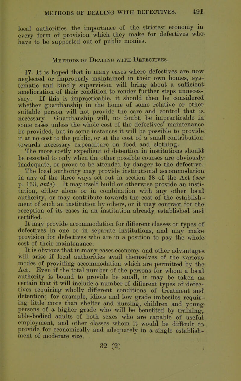 local authorities the importance of the strictest economy in every form of provision which they make for defectives who. have to be supported out of public monies. Methods of Dealing with Defectives. 17. It is hoped that in many cases where defectives are now neglected or improperly maintained in their own homes, sys- tematic and kindly supervision will bring about a sufficient amelioration of their condition to render further steps unneces- sary. If this is impracticable, it should then be considered whether guardianship in the home of some relative or other suitable person will not provide the care and control that is necessary. Guardianship will, no doubt, be impracticable in some cases unless the whole cost of the defectives' maintenance be provided, but in some instances it will be possible to provide, it at no cost to the public, or at the cost of a small contribution towards necessary expenditure on food and clothing. The more costly expedient of detention in institutions should be resorted to only when the other possible courses are obviously inadequate, or prove to be attended by danger to the defective. The local authority may provide institutional accommodation in any of the three ways set out in section 38 of the Act (see- p. 133, ante). It may itself build or otherwise provide an insti- tution, either alone or in combination with any other local authority, or may contribute towards the cost of the establish- ment of such an institution by others, or it may contract for the- reception of its cases in an institution already established and certified. It may provide accommodation for different classes or types of defectives in one or in separate institutions, and may make provision for defectives who are in a position to pay the whole> cost of their maintenance. It is obvious that in many cases economy and other advantages, will arise if local authorities avail themselves of the various modes of providing accommodation which are permitted by the- Act. Even if the total number of the persons for whom a local authority is bound to provide be small, it may be taken as, certain that it will include a number of different types of defec- tives requiring wholly different conditions of treatment and detention; for example, idiots and low grade imbeciles requir- ing little more than shelter and nursing, children and young^ persons of a higher grade who will be benefited by trainings able-bodied adults of both sexes who are capable of useful employment, and other classes whom it would be difficult ta provide for economically and adequately in a single establish- ment of moderate size. 32 (2)