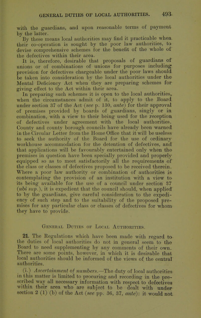 GENERAL DUTIES OF LOCAL AUTHORITIES. 493- with the guardians, and upon reasonable terms of payment by the latter. By these means local authorities may find it practicable when their co-operation is sought by the poor law authorities, to devise comprehensive schemes for the benefit of the whole of the defectives within their area. It is, therefore, desirable that proposals of guardians of unions or of combinations of unions for purposes including* provision for defectives chargeable under the poor laws should be taken into consideration by the local authorities under the Mental Deficiency Act when they are preparing schemes for giving effect to the Act within their area. In preparing such schemes it is open to the local authorities, when the circumstances admit of it, to apply to the .Board under section 37 of the Act (see p. 130, ante) for their approval of premises provided by boards of guardians, singly or in combination, with a view to their being used for the reception of defectives under agreement with the local authorities. County and county borough councils have already been warned in the Circular Letter from the Home Office that it will be useless to seek the authority of the Board for the use of ordinary workhouse acconmiodation for the detention of defectives, and that applications will be favourably entertained only when the premises in question have been specially provided and properly equipped so as to meet satisfactorily all the requirements of the class or classes of defectives proposed to be received therein. Where a poor law authority or combination of authorities is contemplating the provision of an institution with a view to its being available for the use of a council under section 37 (ubi sup.), it is expedient that the council should, when applied to by the guardians, give careful consideration to the expedi- ency of such step and to the suitability of the proposed pre- mises for any particular class or classes of defectives for whom they have to provide. General Duties of Local Authorities. 21. The Regulations which have been made with regard to the duties of local authorities do not in general seem to the Board to need supplementing by any comments of their own. There are some points, however, in which it is desirable that local authorities should be informed of the views of the central authorities. (i.) Ascertainment of numbers.—The duty of local authorities in this matter is limited to procuring and recording in the pre- scribed way all necessary information with respect to defectives within their area who arc subject to be dealt with under