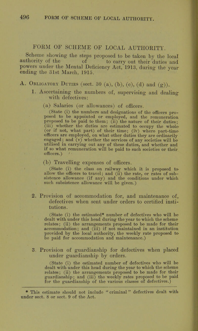 FORM OF SCHEME OF LOCAL AUTHORITY. Scheme showing the steps proposed to be taken by the local authority of the of to carry out their duties and powers under the Mental Deficiency Act, 1913, during the year ending the 31st March, 1915. A. Obligatory Duties (sect. 30 (a), (b), (c), (d) and (g)). 1. Ascertaining the numbers of, supervising and dealing^ W'ith defectives: (a) Salaries (or allowances) of officers. (State (i) the numbers and designations of the officers pro- posed to be appointed or employed, and the remuneration proposed to be paid to them; (ii) the nature of their duties; (iii) whether the duties are estimated to occupy the whol& (or if not, what part) of their time; (iV) where part-time- officers are employed, on what other duties they are ordinarily engaged ; and (v) whether the services of any societies will be utilised in carrying out any of these duties, and whether and if so what remuneration will be paid to such societies or their I officers.) ' ■ (b) Travelling expenses of officers. > (State (i) the class on railway which it is proposed to allow the officers to travel; and (ii) the rate, or rates of sub- sistence allowance (if any) and the conditions under which such subsistence allowance will be given.) 2. Provision of accommodation for, and maintenance of, defectives when sent under orders to certified insti- tutions. (State (i) the estimated* number of defectives who will be dealt with under this head during the year to which the scheme relates; (ii) the arrangements proposed to be made for their accommodation; and (iii) if not maintained in an institution ■provided by the local authority, the weekly rate proposed to- be paid for accommodation and maintenance.) 3. Provision of guardianship for defectives when placed under guardianship by orders. (State (i) the estimated number of defectives who will be dealt with under this head during the year to which the scheme relates; (ii) the arrangements proposed to be made for their guardianship; and (iii) the weekly rates proposed to be paid for the guardianship of the various classes of defectives.) * This estimate should not include  criminal defectives dealt with under sect. 8 or sect. 9 of the Act.