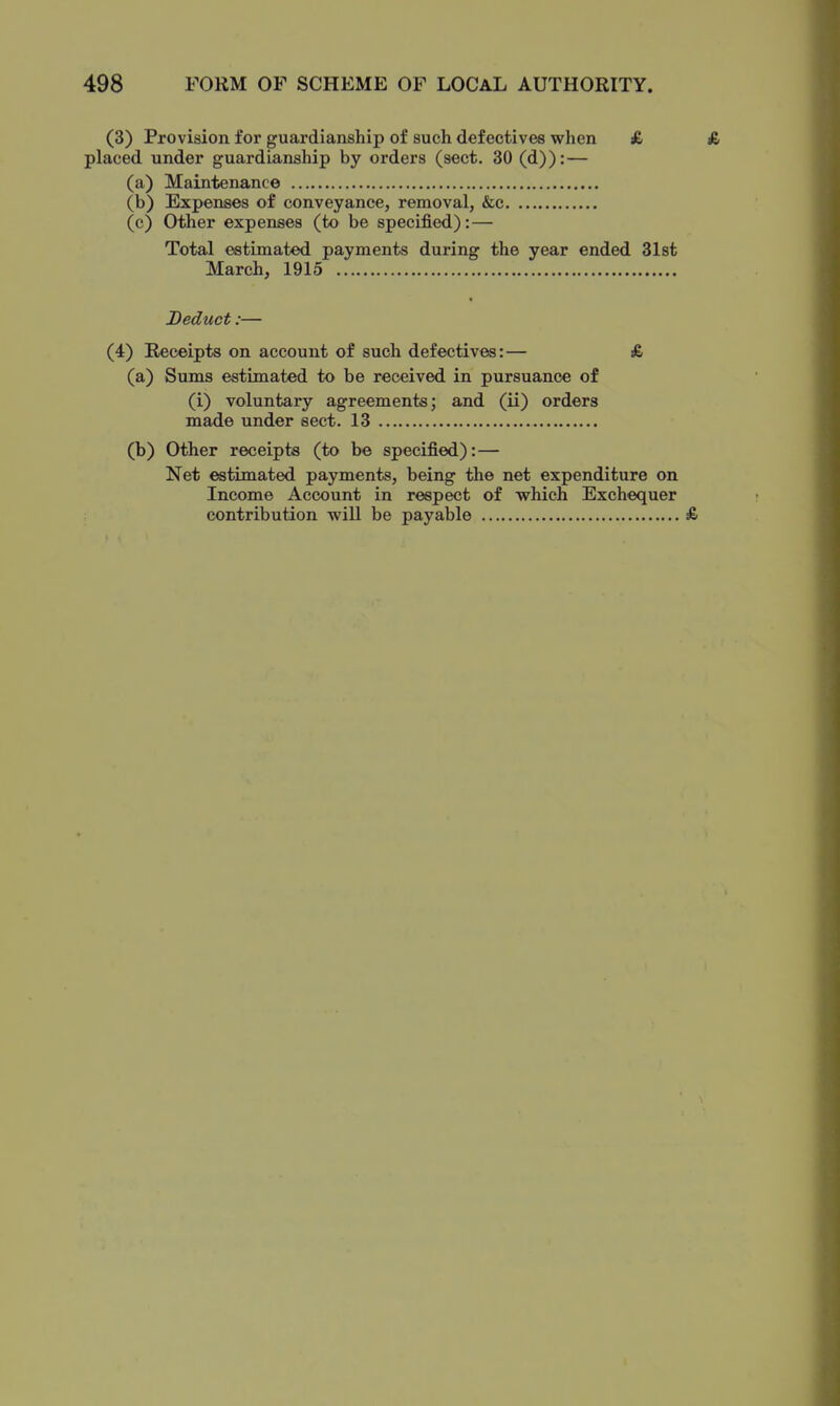 (3) Provision for guardianship of such defectives when £ placed under guardianship by orders (sect. 30 (d)): — (a) Maintenance (b) Expenses of conveyance, removal, &c (c) Other expenses (to be specified): — Total estimated payments during the year ended 31st March, 1915 Deduct:— (4) Receipts on account of such defectives:— £ (a) Sums estimated to be received in pursuance of (i) voluntary agreements; and (ii) orders made under sect. 13 (b) Other receipts (to be specified): — Net estimated payments, being the net expenditure on Income Account in respect of which Exchequer contribution will be payable £