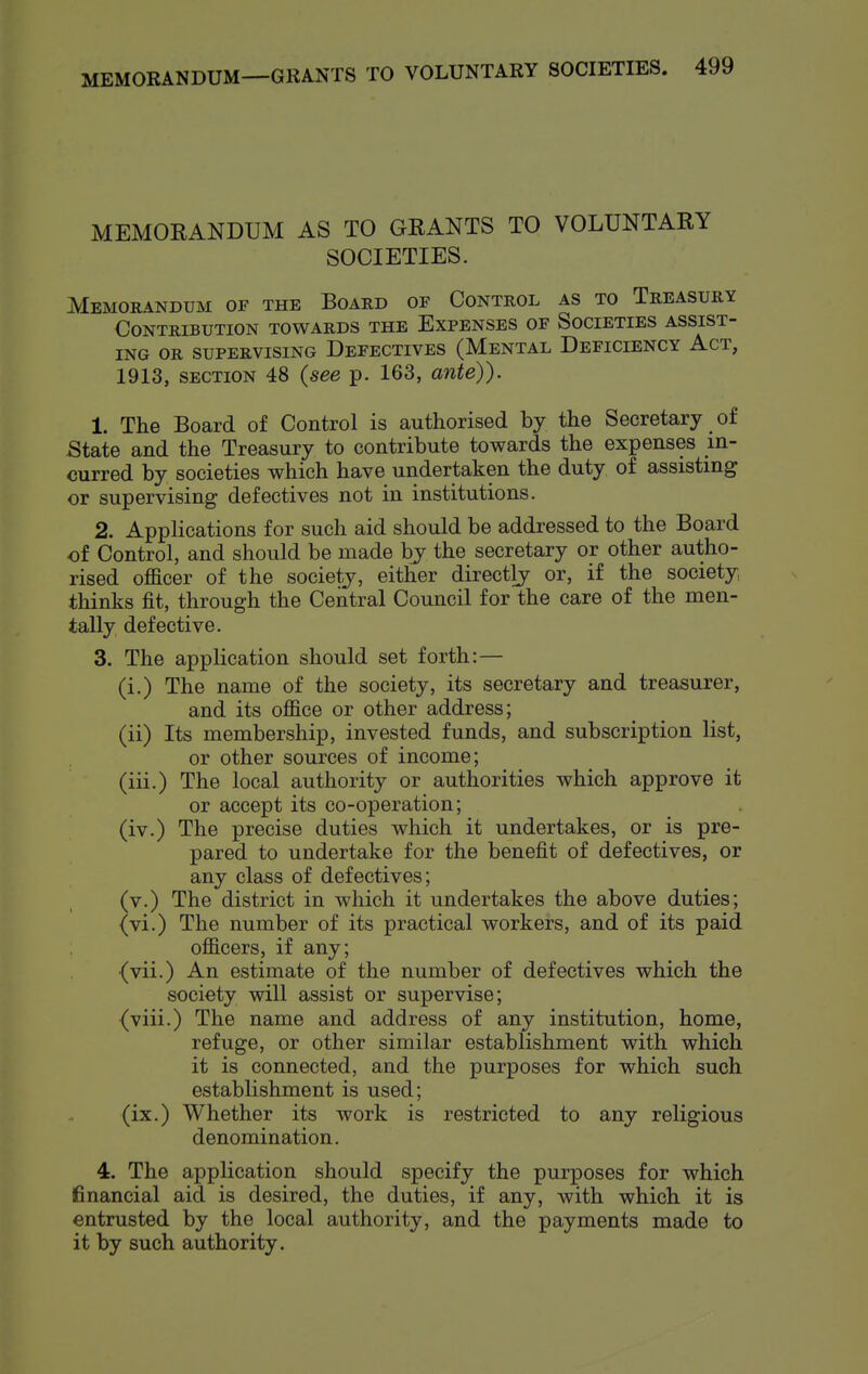 MEMORANDUM AS TO GRANTS TO VOLUNTARY SOCIETIES. Memorandum of the Board of Control as to Treasury Contribution towards the Expenses of Societies assist- ing OR supervising Defectives (Mental Deficiency Act, 1913, SECTION 48 {see p. 163, ante)). 1. The Board of Control is authorised by the Secretary of State and the Treasury to contribute towards the expenses in- curred by societies which have undertaken the duty of assisting or supervising defectives not in institutions. 2. Applications for such aid should be addressed to the Board of Control, and should be made by the secretary or other autho- rised officer of the society, either directly or, if the society thinks fit, through the Central Council for the care of the men- tally defective. 3. The application should set forth:— (i.) The name of the society, its secretary and treasurer, and its office or other address; (ii) Its membership, invested funds, and subscription list, or other sources of income; (iii.) The local authority or authorities which approve it or accept its co-operation; (iv.) The precise duties which it undertakes, or is pre- pared to undertake for the benefit of defectives, or any class of defectives; (v.) The district in which it undertakes the above duties; (vi.) The number of its practical workers, and of its paid officers, if any; {vii.) An estimate of the number of defectives which the society will assist or supervise; {viii.) The name and address of any institution, home, refuge, or other similar establishment with which it is connected, and the purposes for which such establishment is used; (ix.) Whether its work is restricted to any religious denomination. 4. The application should specify the purposes for which financial aid is desired, the duties, if any, with which it is entrusted by the local authority, and the payments made to it by such authority.