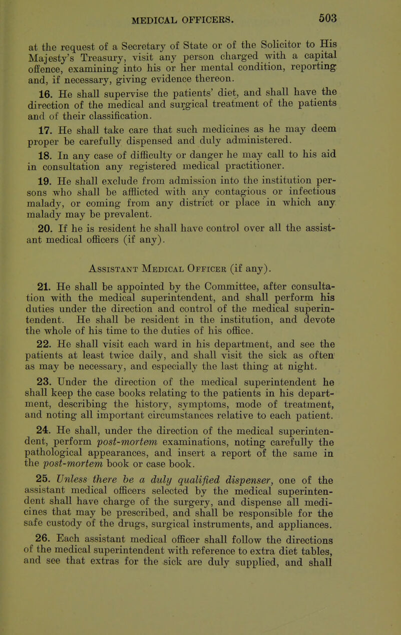 at the request of a Secretary of State or of the Solicitor to His Majesty's Treasury, visit any person charged with a capital offence, examining into his or her mental condition, reporting and, if necessary, giving evidence thereon. 16. He shall supervise the patients' diet, and shall have the direction of the medical and surgical treatment of the patients and of their classification. 17. He shall take care that such medicines as he may deem proper be carefully dispensed and duly administered. 18. In any case of difficulty or danger he may call to his aid in consultation any registered medical practitioner. 19. He shall exclude from admission into the institution per- sons who shall be afflicted with any contagious or infectious malady, or coming from any district or place in which any malady may be prevalent. 20. If he is resident he shall have control over all the assist- ant medical officers (if any). Assistant Medical Officer (if any). 21. He shall be appointed by the Committee, after consulta- tion with the medical superintendent, and shall perform his duties under the direction and control of the medical superin- tendent. He shall be resident in the institution, and devote the whole of his time to the duties of his office. 22. He shall visit each ward in his department, and see the patients at least twice daily, and shall visit the sick as often^ as may be necessary, and especially the last thing at night. 23. Under the direction of the medical superintendent he shall keep the case books relating to the patients in his depart- ment, describing the history, symptoms, mode of treatment, and noting all important circumstances relative to each patient. 24. He shall, under the direction of the medical superinten- dent, perform post-mortem examinations, noting carefully the pathological appearances, and insert a report of the same in the post-mortem book or case book. 25. Unless there he a duly qualified dispenser, one of the assistant medical officers selected by the medical superinten- dent shall have charge of the surgery, and dispense all medi- cines that may be prescribed, and shall be responsible for the safe custody of the drugs, surgical instruments, and appliances. 26. Each assistant medical officer shall follow the directions of the medical superintendent with reference to extra diet tables, and see that extras for the sick are duly supplied, and shall