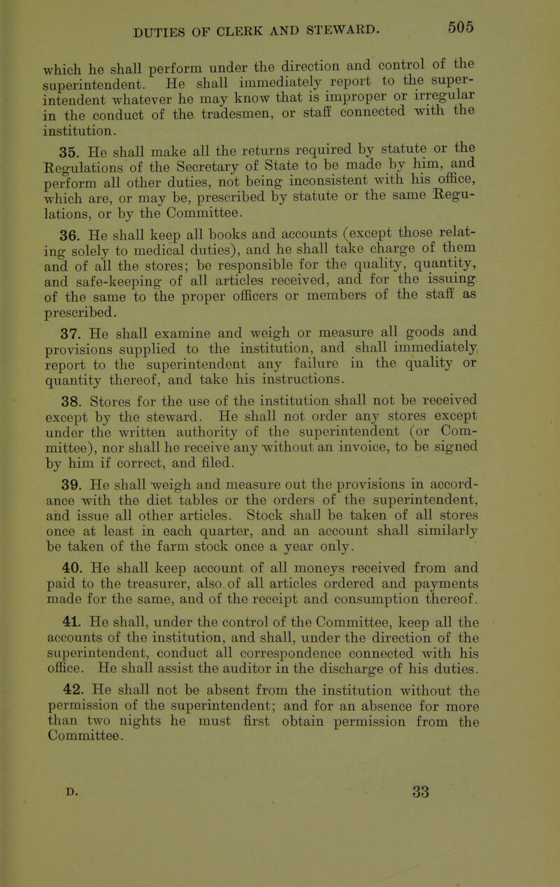 DUTIES OF CLERK AND STEWARD. which he shall perform under the direction and control of the superintendent. He shall immediately report to the super- intendent whatever he may know that is improper or irregular in the conduct of the tradesmen, or staff connected with the institution. 35. He shall make all the returns required by statute or the Regulations of the Secretary of State to be made by him, and perform all other duties, not being inconsistent with his oflfice, which are, or may be, prescribed by statute or the same Regu- lations, or by the Committee. 36. He shall keep all books and accounts (except those relat- ing solely to medical duties), and he shall take charge of them and of all the stores; be responsible for the quality, quantity, and safe-keeping of all articles received, and for the issuing of the same to the proper officers or members of the staff as prescribed. 37. He shall examine and weigh or measure all goods and provisions supplied to the institution, and shall immediately report to the superintendent any failure in the quality or quantity thereof, and take his instructions. 38. Stores for the use of the institution shall not be received except by the steward. He shall not order any stores except under the written authority of the superintendent (or Com- mittee), nor shall he receive any without an invoice, to be signed by him if correct, and filed. 39. He shall weigh and measure out the provisions in accord- ance with the diet tables or the orders of the superintendent, and issue all other articles. Stock shall be taken of all stores once at least in each quarter, and an account shall similarly be taken of the farm stock once a year only. 40. He shall keep account of all moneys received from and paid to the treasurer, also of all articles ordered and payments made for the same, and of the receipt and consumption thereof. 41. He shall, under the control of the Committee, keep all the accounts of the institution, and shall, under the direction of the superintendent, conduct all correspondence connected with his office. He shall assist the auditor in the discharge of his duties. 42. He shall not be absent from the institution without the permission of the superintendent; and for an absence for more than two nights he must first obtain permission from the Committee. D. 33