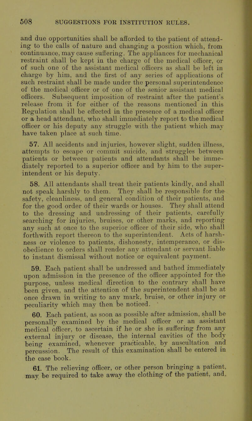 and due opportunities shall be afforded to the patient of attend- ing to the calls of nature and changing a position whicli, from continuance, may cause suffering. The appliances for mechanical restraint shall be kept in the charge of the medical officer, or of such one of the assistant medical officers as shall be left in charge by him, and the first of any series of applications of such restraint shall be made under the personal superintendence of the medical officer or of one of the senior assistant medical officers. Subsequent imposition of restraint after the patient's release from it for either of the reasons mentioned in this Regulation shall be effected in the presence of a medical officer or a head attendant, who shall immediately report to the medical officer or his deputy any struggle with the patient which may have taken place at such time. 57. All accidents and injuries, however slight, sudden illness,, attempts to escape or commit suicide, and struggles between patients or between patients and attendants shall be imme- diately reported to a superior officer and by him to the super- intendent or his deputy. 58. All attendants shall treat their patients kindly, and shall not speak harshly to them. They shall be responsible for the safety, cleanliness, and general condition of their patients, and for the good order of their wards or houses. They shall attend to the dressing and undressing of their patients, carefully searching for injuries, bruises, or other marks, and reporting any such at once to the superior officer of their side, who shall forthwith report thereon to the superintendent. Acts of harsh- ness or violence to patients, dishonesty, intemperance, or dis- obedience to orders shall render any attendant or servant liable to instant dismissal without notice or equivalent payment. 59. Each patient shall be undressed and bathed immediately upon admission in the presence of the officer appointed for the purpose, unless medical direction to the contrary shall have been given, and the attention of the superintendent shall be at once drawn in writing to any mark, bruise, or other injury or peculiarity which may then be noticed. 60. Each patient, as soon as possible after admission, shall be personally examined by the medical officer or an assistant medical officer, to ascertain if he or she is suffering from any external injury or disease, the internal cavities of the body being examined, whenever practicable, by auscultation and percussion. The result of this examination shall be entered in the case book. 61. The relieving officer, or other person bringing a patient, may, be required to take away the clothing of the patient, and.