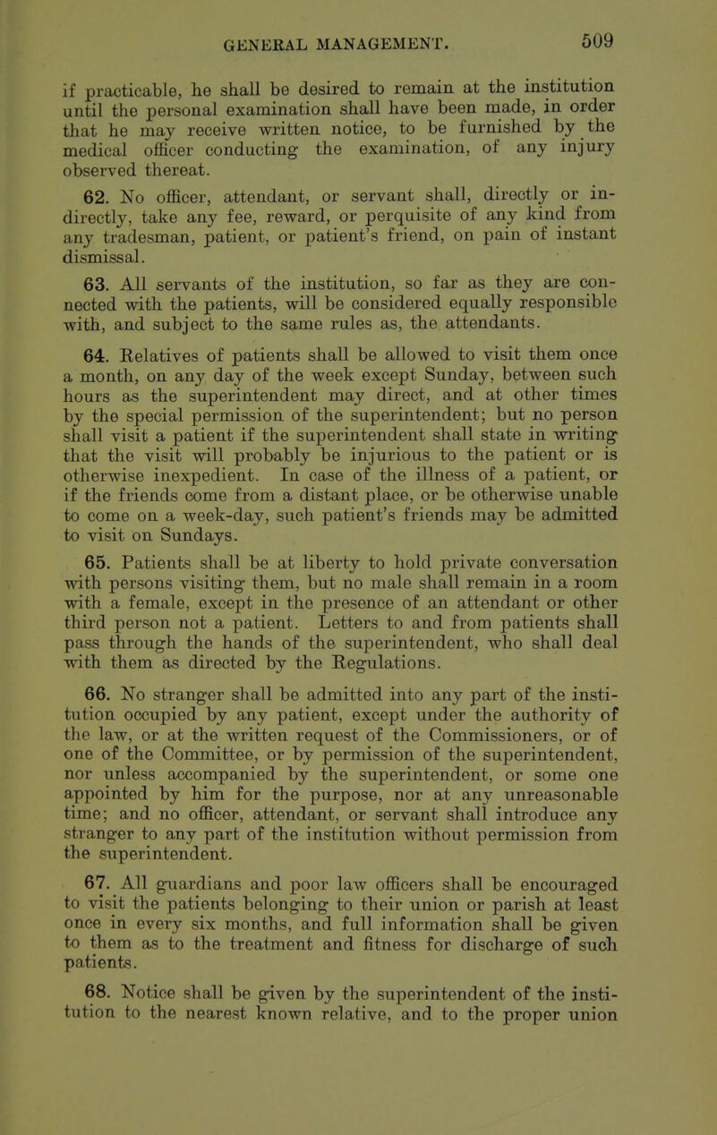 if practicable, lie shall be desired to remain at the institution until the personal examination shall have been made, in order that he may receive written notice, to be furnished by the medical officer conducting- the examination, of any injury obsei'ved thereat. 62. No officer, attendant, or servant shall, directly or in- directly, take any fee, reward, or perquisite of any kind from any tradesman, patient, or patient's friend, on pain of instant dismissal. 63. All servants of the institution, so far as they are con- nected with the patients, will be considered equally responsible with, and subject to the same rules as, the attendants. 64. Relatives of patients shall be allowed to visit them once a month, on any day of the week except Sunday, between such hours as the superintendent may direct, and at other times by the special permission of the superintendent; but no person shall visit a patient if the superintendent shall state in writing- that the visit will probably be injurious to the patient or is otherwise inexpedient. In case of the illness of a patient, or if the friends oome from a distant place, or be otherwise unable to come on a week-day, such patient's friends may be admitted to visit on Sundays. 65. Patients shall be at liberty to hold private conversation with persons visiting them, but no male shall remain in a room with a female, except in the presence of an attendant or other third person not a patient. Letters to and from patients shall pass through the hands of the superintendent, who shall deal with them as directed by the Regulations. 66. No stranger shall be admitted into any part of the insti- tution occupied by any patient, except under the authority of the law, or at the written request of the Commissioners, or of one of the Committee, or by permission of the superintendent, nor unless accompanied by the superintendent, or some one appointed by him for the purpose, nor at any unreasonable time; and no officer, attendant, or servant shall introduce any stranger to any part of the institution without permission from the superintendent. 67. All guardians and poor law officers shall be encouraged to visit the patients belonging to their union or parish at least once in every six months, and full information shall be given to them as to the treatment and fitness for discharge of such patients. 68. Notice shall be given by the superintendent of the insti- tution to the nearest known relative, and to the proper union