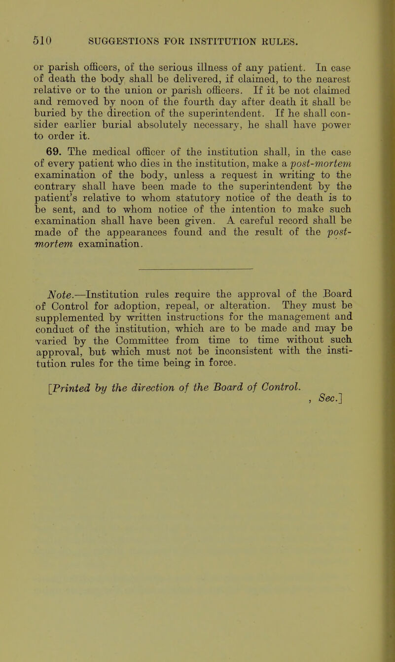 or parish officers, of the serious illness of any patient. In case of death the body, shall be delivered, if claimed, to the nearest relative or to the union or parish officers. If it be not claimed and removed by noon of the fourth day after death it shall be buried by the direction of the superintendent. If he shall con- sider earlier burial absolutely necessary, he shall have power to order it. 69. The medical officer of the institution shall, in the case of every patient who dies in the institution, make a post-mortem examination of the body, unless a request in writing to the contrary shall have been made to the superintendent by the patient's relative to whom statutory notice of the death is to be sent, and to whom notice of the intention to make such examination shall have been given. A careful record shall be made of the appearances found and the result of the post- mortem examination. Note.—Institution rules require the approval of the Board of Control for adoption, repeal, or alteration. They must be supplemented by written instructions for the management and conduct of the institution, which are to be made and may be varied by the Committee from time to time without such, approval, bufc which must not be inconsistent with the insti- tution rules for the time being in force. [Printed by the direction of the Board of Control. , Sec.]