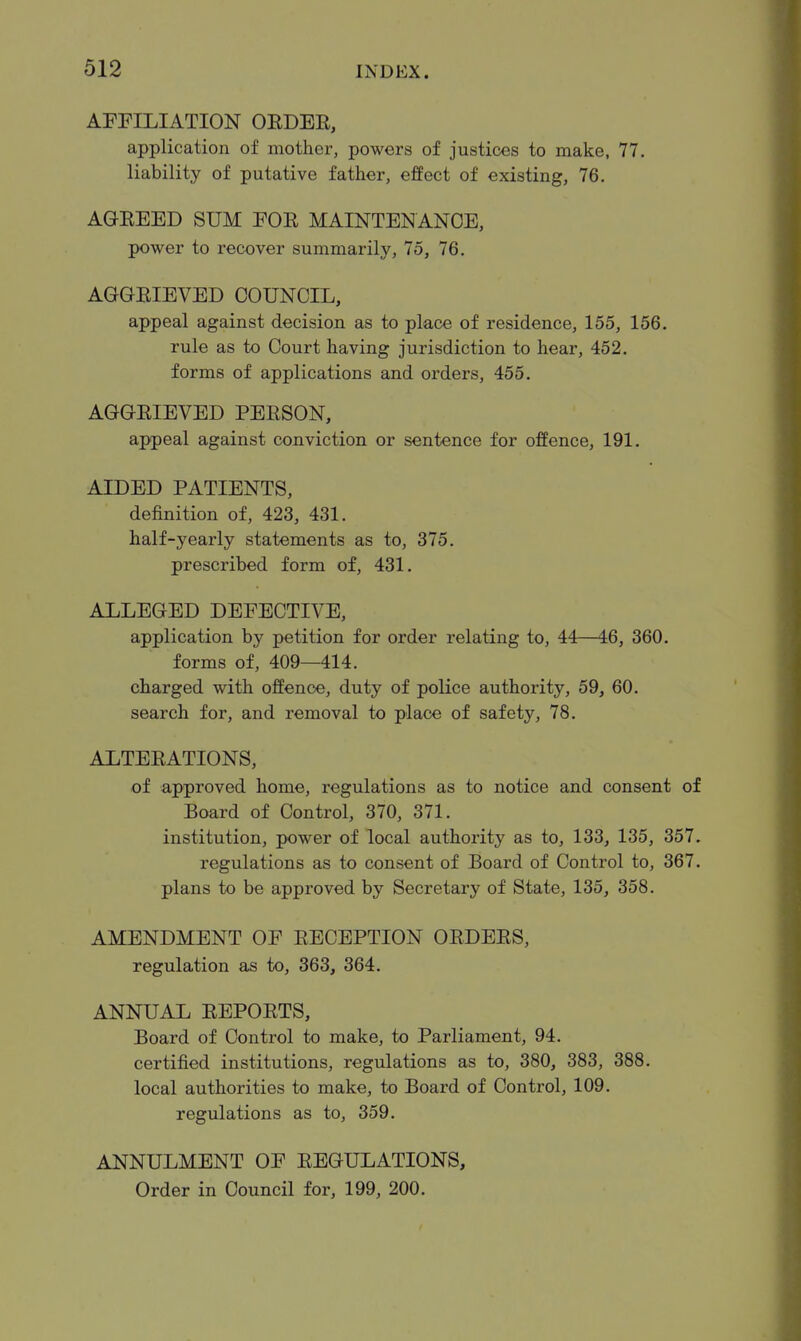 AFFILIATION OEDEE, application of mother, powers of justices to make, 77. liability of putative father, effect of existing, 76. AGEEED SUM EOE MAINTENANCE, power to recover summarily, 75, 76. AGGEIEVED COUNCIL, appeal against decision as to place of residence, 155, 156. rule as to Court having jurisdiction to hear, 452. forms of applications and orders, 455. AGGEIEVED PEESON, appeal against conviction or sentence for offence, 191. AIDED PATIENTS, definition of, 423, 431. half-yearly statements as to, 375. prescribed form of, 431. ALLEGED DEFECTIVE, application by petition for order relating to, 44—46, 360. forms of, 409—414. charged with offence, duty of police authority, 59, 60. search for, and removal to place of safety, 78. ALTEEATIONS, of approved home, regulations as to notice and consent of Board of Control, 370, 371. institution, power of local authority as to, 133, 135, 357. regulations as to consent of Board of Control to, 367. plans to be approved by Secretary of State, 135, 358. AMENDMENT OF EECEPTION OEDEES, regulation as to, 363, 364. ANNUAL EEPOETS, Board of Control to make, to Parliament, 94. certified institutions, regulations as to, 380, 383, 388. local authorities to make, to Board of Control, 109. regulations as to, 359. ANNULMENT OF EEGULATIONS, Order in Council for, 199, 200.
