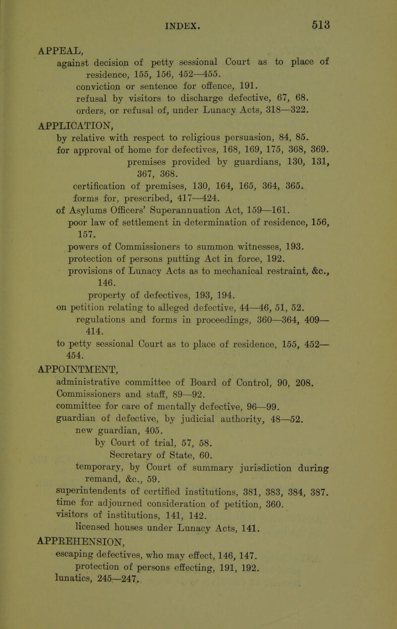 APPEAL, against decisioji of petty sessional Court as to place of residence, 155, 156, 452—455. conviction or sentence for offence, 191. refusal by visitors to discharge defective, 67, 68. orders, or refusal of, under Lunacy Acts, 318—322. APPLICATION, by relative with respect to religious persuasion, 84, 85. for approval of home for defectives, 168, 169, 175, 368, 369. premises provided by guardians, 130, 131, 367, 368. certification of premises, 130, 164, 165, 364, 365. forms for, prescribed, 417—424. of Asylums Officers' Superannuation Act, 159—161. poor law of settlement in determination of residence, 156, 157. powers of Commissioners to summon witnesses, 193. protection of persons putting Act in force, 192. provisions of Lunacy Acts as to mechanical restraint, &c., 146. property of defectives, 193, 194. on petition relating to alleged defective, 44—46, 51, 52. regulations and forms in proceedings, 360—364, 409— 414. to petty sessional Court as to place of residence, 155, 452— 454. APPOINTMENT, administrative committee of Board of Control, 90, 208. Commissioners and staff, 89—92. committee for care of mentally defective, 96—99. guardian of defective, by judicial authority, 48—52. new guardian, 405. by Court of trial, 57, 58. Secretary of State, 60. temporary, by Court of summary jurisdiction during remand, &c., 59. superintendents of certified institutions, 381, 383, 384, 387. time for adjourned consideration of petition, 360. visitors of institutions, 141, 142. licensed houses under Lunacy Acts, 141. APPEEHENSION, escaping defectives, who may effect, 146, 147. protection of persons effecting, 191, 192. lunatics, 245—247.