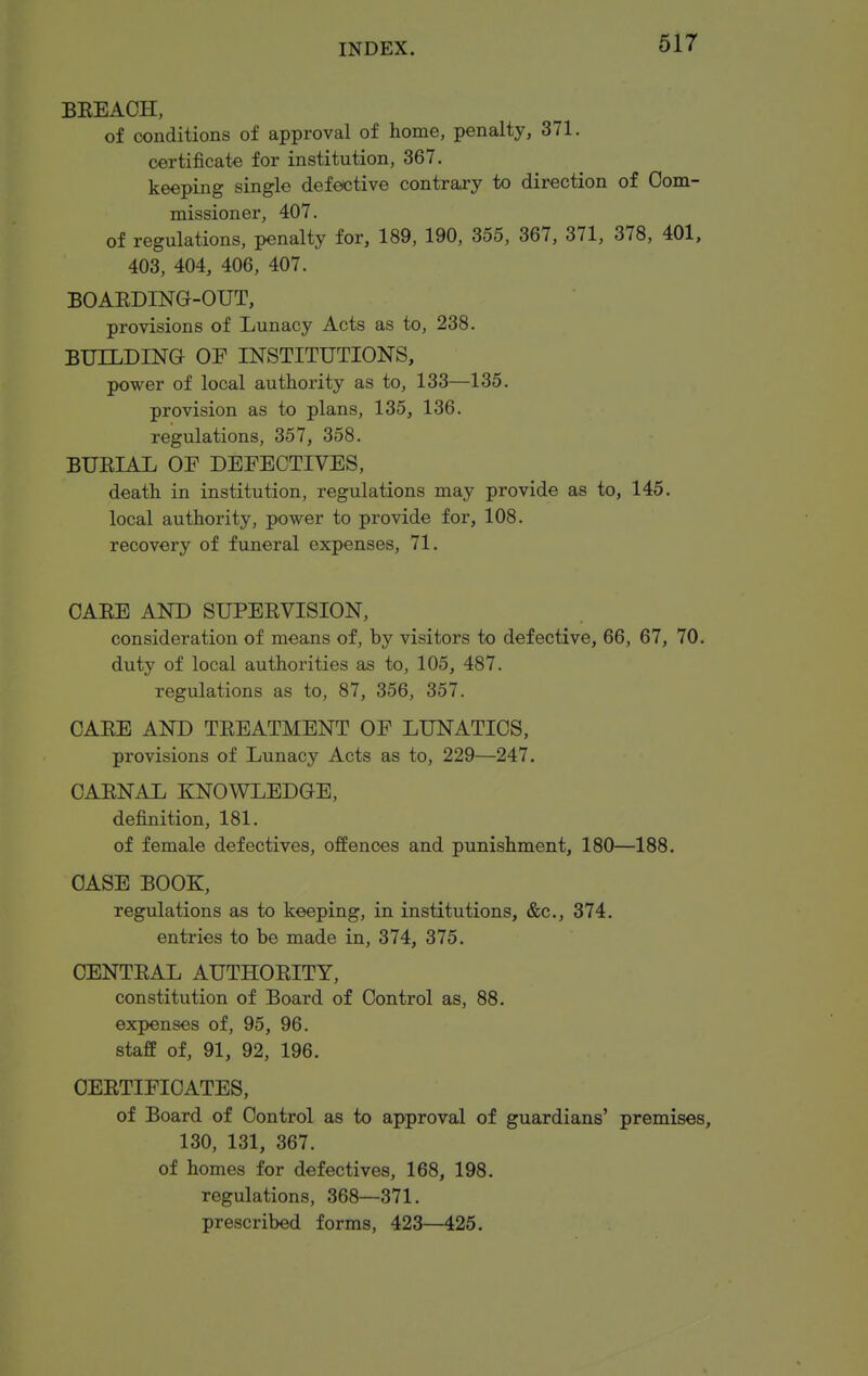 BEEACH, of conditions of approval of home, penalty, 371. certificate for institution, 367. keeping single defective contrary to direction of Com- missioner, 407. of regulations, penalty for, 189, 190, 355, 367, 371, 378, 401, 403, 404, 406, 407. BOAEDING-OUT, provisions of Lunacy Acts as to, 238. BUILDING OF INSTITUTIONS, power of local authority as to, 133—135. provision as to plans, 135, 136. regulations, 357, 358. BUEIAL OF DEFECTIVES, death in institution, regulations may provide as to, 145. local authority, power to provide for, 108. recovery of funeral expenses, 71. CAEE AND SUPEEVISION, consideration of means of, by visitors to defective, 66, 67, 70. duty of local authorities as to, 105, 487. regulations as to, 87, 356, 357. CAEE AND TEEATMENT OF LUNATICS, provisions of Lunacy Acts as to, 229—247. CAENAL KNOWLEDGE, definition, 181. of female defectives, offences and punishment, 180—188. CASE BOOK, regulations as to keeping, in institutions, &c., 374. entries to be made in, 374, 375. CENTEAL AUTHOEITY, constitution of Board of Control as, 88. expenses of, 95, 96. staff of, 91, 92, 196. OEETIFICATES, of Board of Control as to approval of guardians' premises, 130, 131, 367. of homes for defectives, 168, 198. regulations, 368—371. prescribed forms, 423—425.