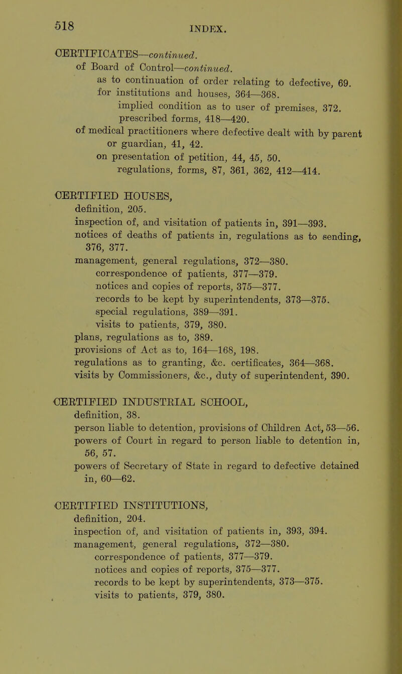 OERTIPIOATES —continued. of Board of Control—continued. as to continuation of order relating to defective, 69. for institutions and houses, 364—368. implied condition as to user of premises, 372. prescribed forms, 418—420. of medical practitioners where defective dealt with by parent or guardian, 41, 42. on presentation of petition, 44, 45, 50. regulations, forms, 87, 361, 362, 412—414. OEETIEIED HOUSES, definition, 205. inspection of, and visitation of patients in, 391—393. notices of deaths of patients in, regulations as to sending, 376, 377. management, general regulations, 372—380. correspondence of patients, 377—379. notices and copies of reports, 375—377. records to be kept by superintendents, 373—375. special regulations, 389—391. visits to patients, 379, 380. plans, regulations as to, 389. provisions of Act as to, 164—168, 198. regulations as to granting, &c. certificates, 364—368. visits by Commissioners, &c., duty of superintendent, 390. OEETIFIED INDUSTEIAL SCHOOL, definition, 38. person liable to detention, provisions of Children Act, 53—56. powers of Court in regard to person liable to detention in, 56, 57. powers of Secretary of State in regard to defective detained in, 60—62. OEETIEIED INSTITUTIONS, definition, 204. inspection of, and visitation of patients in, 393, 394. management, general regulations, 372—380. correspondence of patients, 377—379. notices and copies of reports, 375—377. records to be kept by superintendents, 373—375. visits to patients, 379, 380.