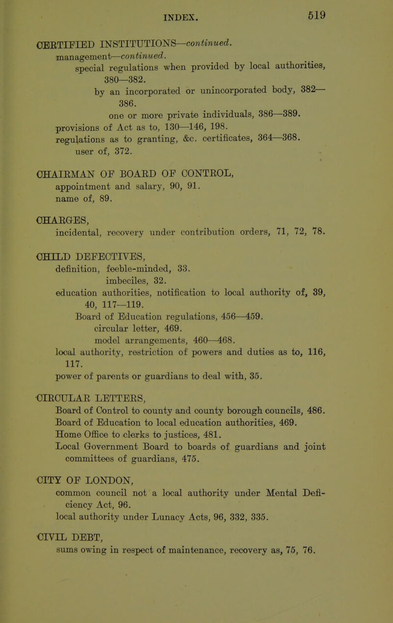 OEETIFIED mSTlTVTlO^S—continued. management—continued. special regulations when provided by local authorities, 380—382. by an incorporated or unincorporated body, 382— 386. one or more private individuals, 386—389. provisions of Act as to, 130—146, 198. regulations as to granting, &c. certificates, 364—368. user of, 372. * OHAIEMAN OP BOAED OF CONTEOL, appointment and salary, 90, 91. name of, 89. OHAEOES, incidental, recovery under contribution orders, 71, 72, 78. CHILD DEFECTIVES, definition, feeble-minded, 33. imbeciles, 32. education authorities, notification to local authority of, 39, 40, 117—119. Board of Education regulations, 456—459. circular letter, 469. model arrangements, 460—468. local authority, restriction of powers and duties as to, 116, 117. power of parents or guardians to deal with, 35. CIECULAE LETTEES, Board of Control to county and county borough councils, 486. Board of Education to local education authorities, 469. Home Office to clerks to justices, 481. Local Government Board to boards of guardians and joint committees of guardians, 475. CITY OF LONDON, common council not a local authority under Mental Defi- ciency Act, 96. local authority under Lunacy Acts, 96, 332, 335. CIVIL DEBT, sums owing in respect of maintenance, recovery as, 75, 76.