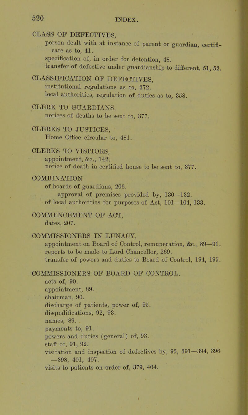 CLASS OF DEFECTIVES, person dealt with at instance of parent or guardian, certifi- cate as to, 41. specification of, in order for detention, 48. transfer of defective under guardianship to difperent, 51, 62. CLASSIFICATION OF DEFECTIVES, institutional regulations as to, 372. local authorities, regulation of duties as to, 358. CLEEK TO GUAEDIANS, notices of deaths to be sent to, 377. OLEEKS TO JUSTICES, Home Ofiice circular to, 481. CLEEKS TO VISITOES, appointment, &c., 142. notice of death in certified house to be sent to, 377. COMBINATION of boards of guardians, 206. approval of premises provided by, 130—132. of local authorities for purposes of Act, 101—104, 133. COMMENCEMENT OF ACT, dates, 207. COMMISSIONEES IN LUNACY, appointment on Board of Control, remuneration, &c., 89—91. reports to be made to Lord Chancellor, 269. transfer of powers and duties to Board of Control, 194, 195. COMMISSIONEES OF BOAED OF CONTEOL, acts of, 90. appointment, 89. chairman, 90. discharge of patients, power of, 95. disqualifications, 92, 93. names, 89. payments to, 91. powers and duties (general) of, 93. staff of, 91, 92. visitation and inspection of defectives by, 95, 391—394, 396 —398, 401, 407. visits to patients on order of, 379, 404.