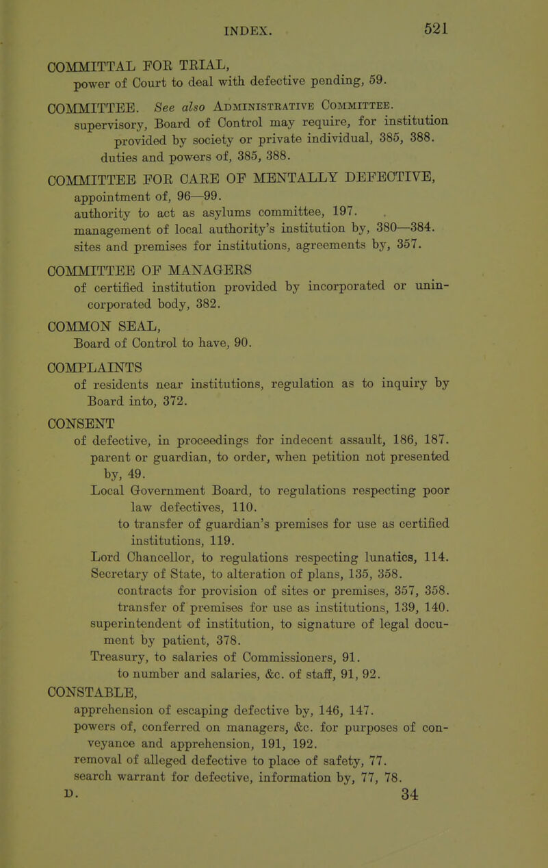 COMMITTAL FOE TEIAL, power of Court to deal with defective pending, 59. COMMITTEE. See also Administrative Committee. supervisory, Board of Control may require, for institution provided by society or private individual, 385, 388. duties and powers of, 385, 388. COMMITTEE EOE CAEE OF MENTALLY DEFECTIVE, appointment of, 96—99. authority to act as asylums committee, 197. management of local authority's institution by, 380—384. sites and premises for institutions, agreements by, 357. COMMITTEE OF MANAGEES of certified institution provided by incorporated or unin- corporated body, 382. COMMON SEAL, Board of Control to have, 90. COMPLAINTS of residents near institutions, regulation as to inquiry by Board into, 372. CONSENT of defective, in proceedings for indecent assault, 186, 187. parent or guardian, to order, when petition not presented by, 49. Local Government Board, to regulations respecting poor law defectives, 110. to transfer of guardian's premises for use as certified institutions, 119. Lord Chancellor, to regulations respecting lunatics, 114. Secretary of State, to alteration of plans, 135, 358. contracts for provision of sites or premises, 357, 358. transfer of premises for use as institutions, 139, 140. superintendent of institution, to signature of legal docu- ment by patient, 378. Treasury, to salaries of Commissioners, 91. to number and salaries, &c. of staff, 91, 92. CONSTABLE, apprehension of escaping defective by, 146, 147. powers of, conferred on managers, &c. for purposes of con- veyance and apprehension, 191, 192. removal of alleged defective to place of safety, 77. search warrant for defective, information by, 77, 78. D. 34