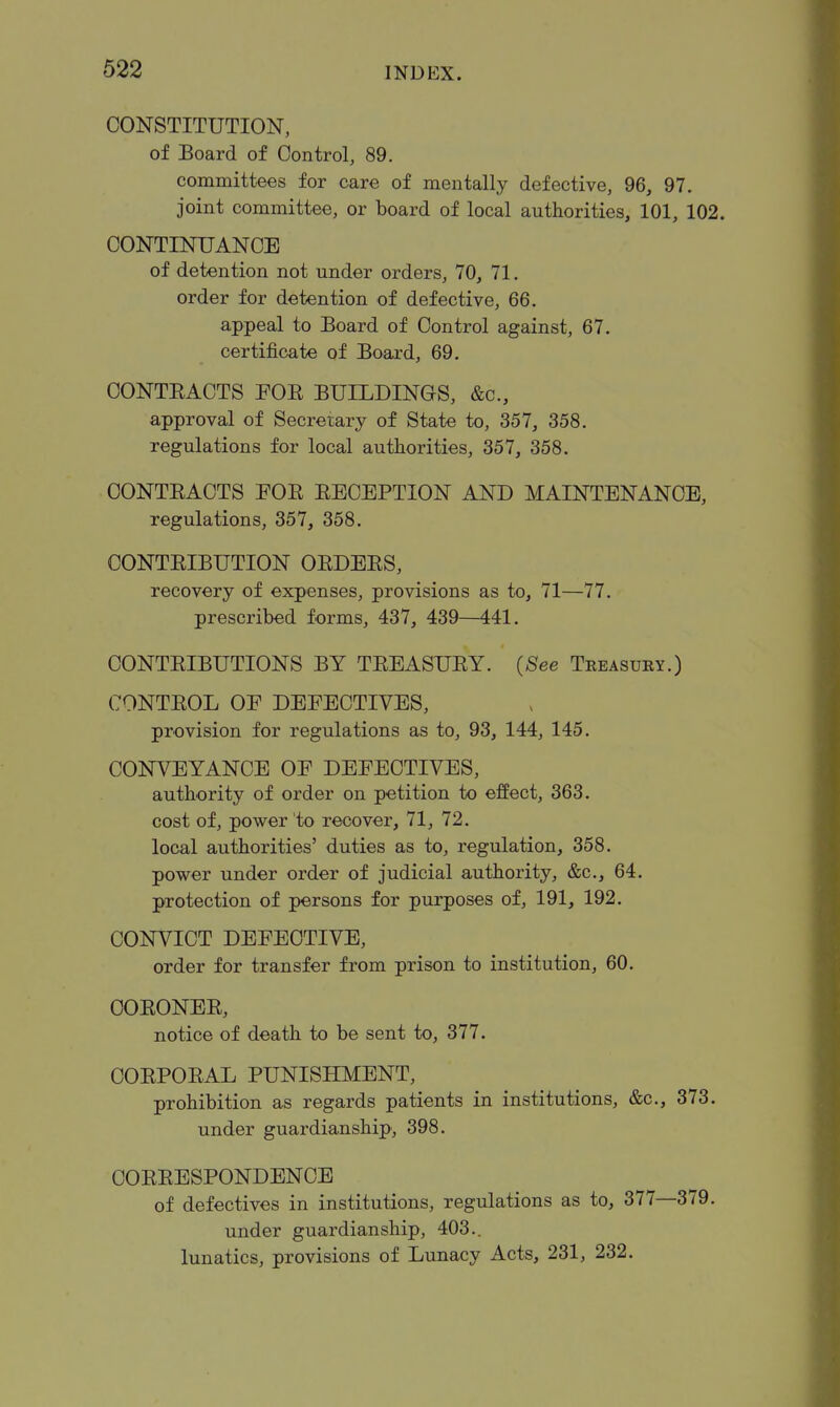 CONSTITUTION, of Board of Control, 89. committees for care of mentally defective, 96, 97. joint committee, or board of local authorities, 101, 102. CONTINUANCE of detention not under orders, 70, 71. order for detention of defective, 66. appeal to Board of Control against, 67. certificate of Board, 69. CONTEACTS FOE BUILDINGS, &c., approval of Secretary of State to, 357, 358. regulations for local authorities, 357, 358. CONTEACTS FOE EECEPTION AND MAINTENANCE, regulations, 357, 358. CONTEIBUTION OEDEES, recovery of expenses, provisions as to, 71—77. prescribed forms, 437, 439—441. CONTEIBUTIONS BY TEEASUEY. {See Treasury.) CONTEOL OE DEFECTIVES, provision for regulations as to, 93, 144, 145. CONVEYANCE OF DEFECTIVES, authority of order on petition to effect, 363. cost of, power to recover, 71, 72. local authorities' duties as to, regulation, 358. power under order of judicial authority, &c., 64. protection of persons for purposes of, 191, 192. CONVICT DEFECTIVE, order for transfer from prison to institution, 60. COEONEE, notice of death to be sent to, 377. COEPOEAL PUNISHMENT, prohibition as regards patients in institutions, &c., 373. under guardianship, 398. COEEESPONDENCE of defectives in institutions, regulations as to, 377—379. under guardianship, 403.. lunatics, provisions of Lunacy Acts, 231, 232.