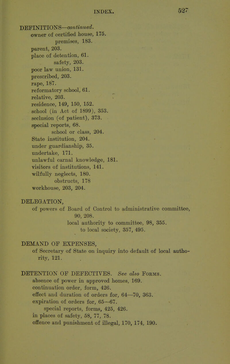 DEFINITIONS—aow^mwecZ. owner of certified house, 175. premises, 183. parent, 203. place of detention, 61. safety, 203. poor law union, 131. prescribed, 203. rape, 187. reformatory school, 61. relative, 203. T residence, 149, 150, 152. school (in Act of 1899), 353. seclusion (of patient), 373. special reports, 68. school or class, 204. State institution, 204. under guardianship, 35. undertake, 171. unlawful carnal knowledge, 181. visitors of institutions, 141. wilfully neglects, 180. obstructs, 178 workhouse, 203, 204. DELEGATION, of powers of Board of Control to administrative committee, 90, 208. local authority to committee, 98, 355. to local society, 357, 495. DEMAND OE EXPENSES, of Secretary of State on inquiry into default of local autho- rity, 121. DETENTION OE DEFECTIVES. See also Forms. absence of power in approved homes, 169. continuation order, form, 426. effect and duration of orders for, 64—70, 363. expiration of orders for, 65—67. special reports, forms, 425, 426. in places of safety, 58, 77, 78. offence and punishment of illegal, 170, 174, 190.