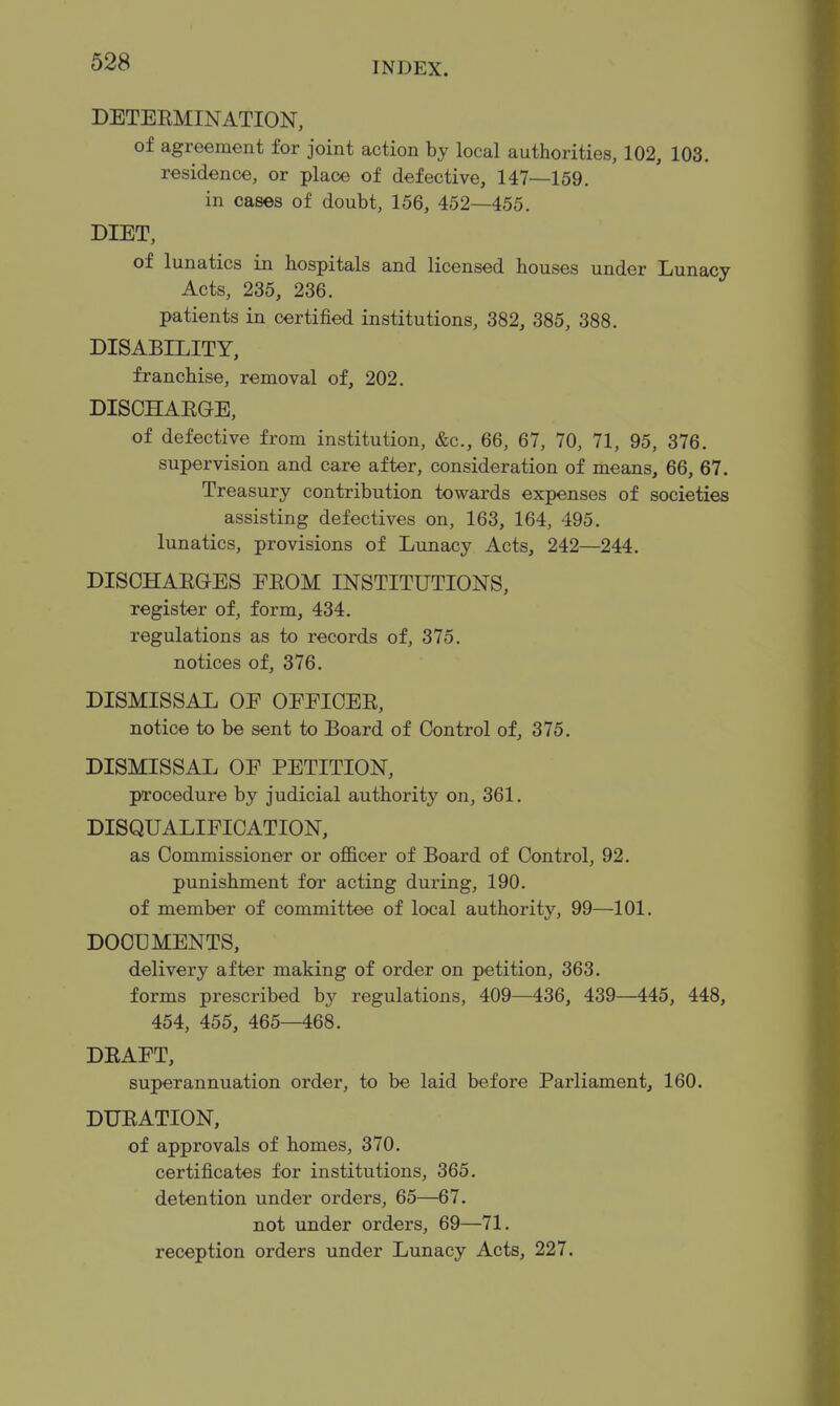 DETERMINATION, of agreement for joint action by local authorities, 102, 103. residence, or place of defective, 147—159. in cases of doubt, 156, 452—455. DIET, of lunatics in hospitals and licensed houses under Lunacy Acts, 235, 236. patients in certified institutions, 382, 385, 388. DISABILITY, franchise, removal of, 202. DISCHARGE, of defective from institution, &c., 66, 67, 70, 71, 95, 376. supervision and care after, consideration of means, 66, 67. Treasury contribution towards expenses of societies assisting defectives on, 163, 164, 495. lunatics, provisions of Lunacy Acts, 242—244. DISCHARGES PROM INSTITUTIONS, register of, form, 434. regulations as to records of, 375. notices of, 376. DISMISSAL OE OEEICER, notice to be sent to Board of Control of, 375. DISMISSAL OF PETITION, procedure by judicial authority on, 361. DISQUALIFICATION, as Commissioner or ofl&cer of Board of Control, 92. punishment for acting during, 190. of member of committee of local authority, 99—101. DOCUMENTS, delivery after making of order on petition, 363. forms prescribed by regulations, 409—436, 439—445, 448, 454, 455, 465—468. DRAFT, superannuation order, to be laid before Parliament, 160. DURATION, of approvals of homes, 370. certificates for institutions, 365. detention under orders, 65—67. not under orders, 69—71. reception orders under Lunacy Acts, 227.