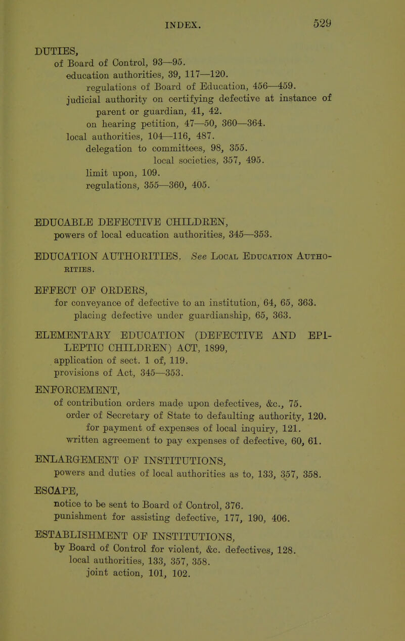 DUTIES, of Board of Control, 93—95. education authorities, 39, 117—120. regulations of Board of Education, 456—459. judicial authority on certifying defective at instance of parent or guardian, 41, 42. on hearing petition, 47—50, 360—364. local authorities, 104—116, 487. delegation to committees, 98, 355. local societies, 357, 495. limit upon, 109. regulations, 355—360, 405. EDUOABLE DEFECTIVE CHILDEEN, powers of local education authorities, 345—353. EDUCATION AUTHOEITIES. See Local Education Autho- rities. BEEEOT OE OEDEES, for conveyance of defective to an institution, 64, 65, 363. placing defective under guardianship, 65, 363. ELEMENTAEY EDUCATION (DEFECTIVE AND EPI- LEPTIC CHILDEEN) ACT, 1899, application of sect. 1 of, 119. provisions of Act, 345—353. ENFOECEMENT, of contribution orders made upon defectives, &c., 75. order of Secretary of State to defaulting authority, 120. for payment of expenses of local inquiry, 121, written agreement to pay expenses of defective, 60, 61. ENLAEOEMENT OF INSTITUTIONS, powers and duties of local authorities as to, 133, 357, 358. ESCAPE, notice to be sent to Board of Control, 376. punishment for assisting defective, 177, 190, 406. ESTABLISHMENT OF INSTITUTIONS, by Board of Control for violent, &c. defectives, 128. local authorities, 133, 357, 358. joint action, 101, 102.