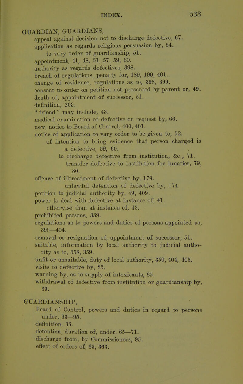 GUAEDIAN, GUAEDIANS, appeal against decision not to discharge defective, 67. application as regards religious persuasion by, 84. to vary order of guardianship, 51. appointment, 41, 48, 51, 57, 59, 60. authority as regards defectives, 398. breach of regulations, penalty for, 189, 190, 401. change of residence, regulations as to, 398, 399. consent to order on petition not presented by parent or, 49. death of, appointment of successor, 51. definition, 203. friend may include, 43. medical examination of defective on request by, 66. new, notice to Board of Control, 400, 401. notice of application to vary order to be given to, 52. of intention to bring evidence that person charged is a defective, 59, 60. to discharge defective from institution, &c., 71. transfer defective to institution for lunatics, 79, 80. offence of illtreatment of defective by, 179. unlawful detention of defective by, 174. petition to judicial authority by, 49, 409. power to deal with defective at instance of, 41. otherwise than at instance of, 43. prohibited persons, 359. regulations as to powers and duties of persons appointed as, 398—404. removal or resignation of, appointment of successor, 51. suitable, information by local authority to judicial autho- rity as to, 358, 359. unfit or unsuitable, duty of local authority, 359, 404, 405. visits to defective by, 85. warning by, as to supply of intoxicants, 65. withdrawal of defective from institution or guardianship by, 69. GUAEDIANSHIP, Board of Control, powers and duties in regard to persons under, 93—95. definition, 35. detention, duration of, under, 65—71. discharge from, by Commissioners, 95. effect of orders of, 65, 363.