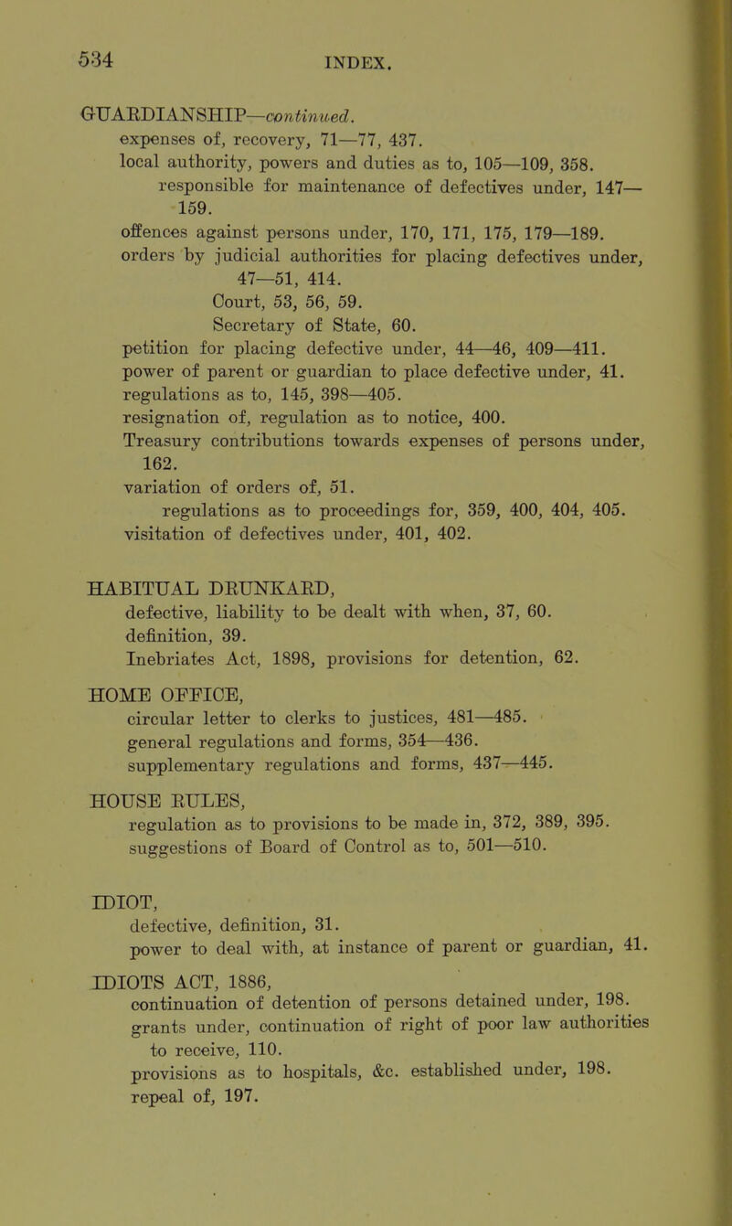 QVARBlAmmV—continued. expenses of, recovery, 71—77, 437. local authority, powers and duties as to, 105—109, 358. responsible for maintenance of defectives under, 147— 159. offences against persons under, 170, 171, 175, 179—189. orders by judicial authorities for placing defectives under, 47—51, 414. Court, 53, 56, 59. Secretary of State, 60. petition for placing defective under, 44—46, 409—411. power of parent or guardian to place defective under, 41. regulations as to, 145, 398—405. resignation of, regulation as to notice, 400. Treasury contributions towards expenses of persons under, 162. variation of orders of, 51. regulations as to proceedings for, 359, 400, 404, 405. visitation of defectives under, 401, 402. HABITUAL DEUNKARD, defective, liability to be dealt with when, 37, 60. definition, 39. Inebriates Act, 1898, provisions for detention, 62. HOME OFFICE, circular letter to clerks to justices, 481—485. general regulations and forms, 354—436. supplementary regulations and forms, 437—445. HOUSE RULES, regulation as to provisions to be made in, 372, 389, 395. suggestions of Board of Control as to, 501—510. IDIOT, defective, definition^ 31. power to deal with, at instance of parent or guardian, 41. IDIOTS ACT, 1886, continuation of detention of persons detained under, 198. grants under, continuation of right of poor law authorities to receive, 110. provisions as to hospitals, &c. established under, 198. repeal of, 197.