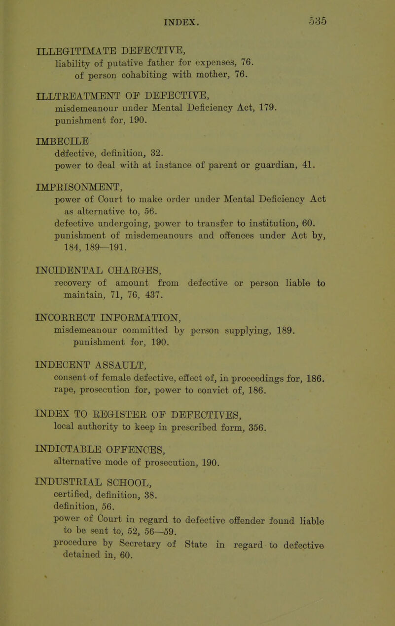 ILLEGITIMATE DEFECTIVE, liability of putative father for expenses, 76. of person cohabiting with mother, 76. ILLTEEATMENT OE DEEECTIVE, misdemeanour under Mental Deficiency Act, 179. punishment for, 190. IMBECILE defective, definition, 32. power to deal with at instance of parent or guardian, 41. IMPEISONMENT, power of Court to make order under Mental Deficiency Act as alternative to, 56. defective undergoing, power to transfer to institution, 60. punishment of misdemeanours and offences under Act by, 184, 189—191. INCIDENTAL CHAEGES, recovery of amount from defective or person liable to maintain, 71, 76, 437. INCOEEECT INFOEMATION, misdemeanour committed by person supplying, 189. punishment for, 190. INDECENT ASSAULT, consent of female defective, effect of, in proceedings for, 186. rape, prosecution for, power to convict of, 186. INDEX TO EEGISTEE OE DEFECTIVES, local authority to keep in prescribed form, 356. INDICTABLE OFFENCES, alternative mode of prosecution, 190. INDUSTEIAL SCHOOL, certified, definition, 38. definition, 56. power of Court in regard to defective offender found liable to be sent to, 52, 56—59. procedure by Secretary of State in regard to defective detained in, 60.