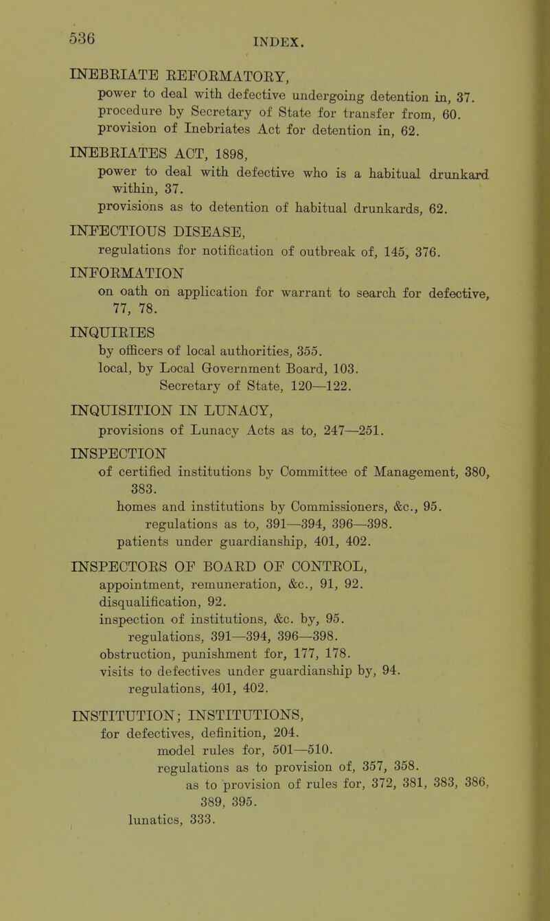 INEBEIATE EEFOEMATOEY, power to deal with defective undergoing detention in, 37. procedure by Secretary of State for transfer from, 60. provision of Inebriates Act for detention in, 62. INEBEIATES ACT, 1898, power to deal with defective who is a habitual drunkard within, 37. provisions as to detention of habitual drunkards, 62. INEECTIOUS DISEASE, regulations for notification of outbreak of, 145, 376. INFOEMATION on oath on application for warrant to search for defective, 77, 78. INQUIEIES by officers of local authorities, 355. local, by Local Government Board, 103. Secretary of State, 120—122. INQUISITION IN LUNACY, provisions of Lunacy Acts as to, 247—251. INSPECTION of certified institutions by Committee of Management, 380, 383. homes and institutions by Commissioners, &c., 95. regulations as to, 391—394, 396—398. patients under guardianship, 401, 402. INSPECTOES OF BOAED OF CONTEOL, appointment, remuneration, &c., 91, 92. disqualification, 92. inspection of institutions, &c. by, 95. regulations, 391—394, 396—398. obstruction, punishment for, 177, 178. visits to defectives under guardianship by, 94. regulations, 401, 402. INSTITUTION; INSTITUTIONS, for defectives, definition, 204. model rules for, 501—510. regulations as to provision of, 357, 358. as to provision of rules for, 372, 381, 383, 386, 389, 395. lunatics, 333.