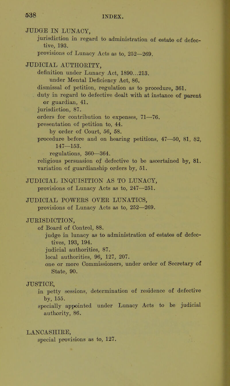 JUDGE IN LUNACY, jurisdiction in regard to administration of estate of defec- tive, 193. provisions of Lunacy Acts as to, 252—269. JUDICIAL AUTHOEITY, definition under Lunacy Act, 1890...213. under Mental Deficiency Act, 86. dismissal of petition, regulation as to procedure, 361. duty in regard to defective dealt with at instance of parent or guardian, 41. jurisdiction, 87. orders for contribution to expenses, 71—76. presentation of petition to, 44. by order of Court, 56, 58. procedure before and on hearing petitions, 47—50, 81, 82, 147—153. regulations, 360—364. religious persuasion of defective to be ascertained by, 81. variation of guardianship orders by, 51. JUDICIAL INQUISITION AS TO LUNACY, provisions of Lunacy Acts as to, 247—251. JUDICIAL POWEES OVEE LUNATICS, provisions of Lunacy Acts as to, 252—269. JUEISDICTION, of Board of Control, 88. judge in lunacy as to administration of estates of defec- tives, 193, 194. judicial authorities, 87. local authorities, 96, 127, 207. one or more Commissioners, under order of Secretary of State, 90. JUSTICE, in petty sessions, determination of residence of defective by, 155. specially appointed under Lunacy Acts to be judicial authority, 86. LANCASHIEE, special provisions as to, 127.