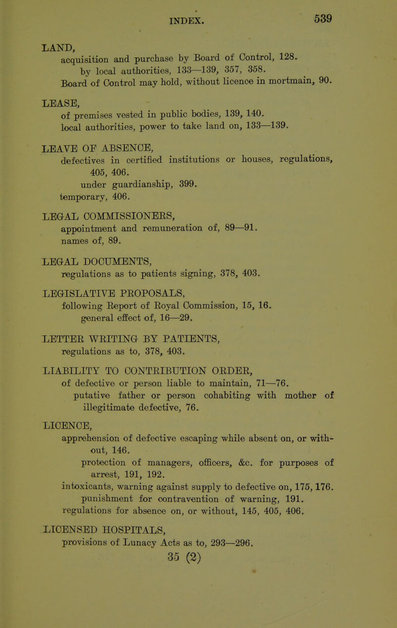 LAND, acquisition and purchase by Board of Control, 128. by local authorities, 133—139, 357, 358. Board of Control may hold, without licence in mortmain, 90. LEASE, of premises vested in public bodies, 139, 140. local authorities, power to take land on, 133—139. LEAVE OF ABSENCE, dfefectives in certified institutions or houses, regulations, 405, 406. under guardianship, 399. temporary, 406. LEGAL COMMISSIONEES, appointmtent and remuneration of, 89—91. names of, 89. LEGAL DOCUMENTS, regulations as to patients signing, 378, 403. LEGISLATIVE PE0P0SAL8, following Export of Eoyal Commission, 15, 16. general effect of, 16—29. LETTEE WEITING BY PATIENTS, regulations as to, 378, 403. LIABILITY TO CONTEIBUTION OEDEE, of defective or person liable to maintain, 71—76. putative father or person cohabiting with mother of illegitimate defective, 76. LICENCE, apprehension of defective escaping while absent on, or with- out, 146. protection of managers, officers, &c. for purposes of arrest, 191, 192. intoxicants, warning against supply to defective on, 175,176. punishment for contravention of warning, 191. regulations for absence on, or without, 145, 405, 406, LICENSED HOSPITALS, provisions of Lunacy Acts as to, 293—296. 35 (2)