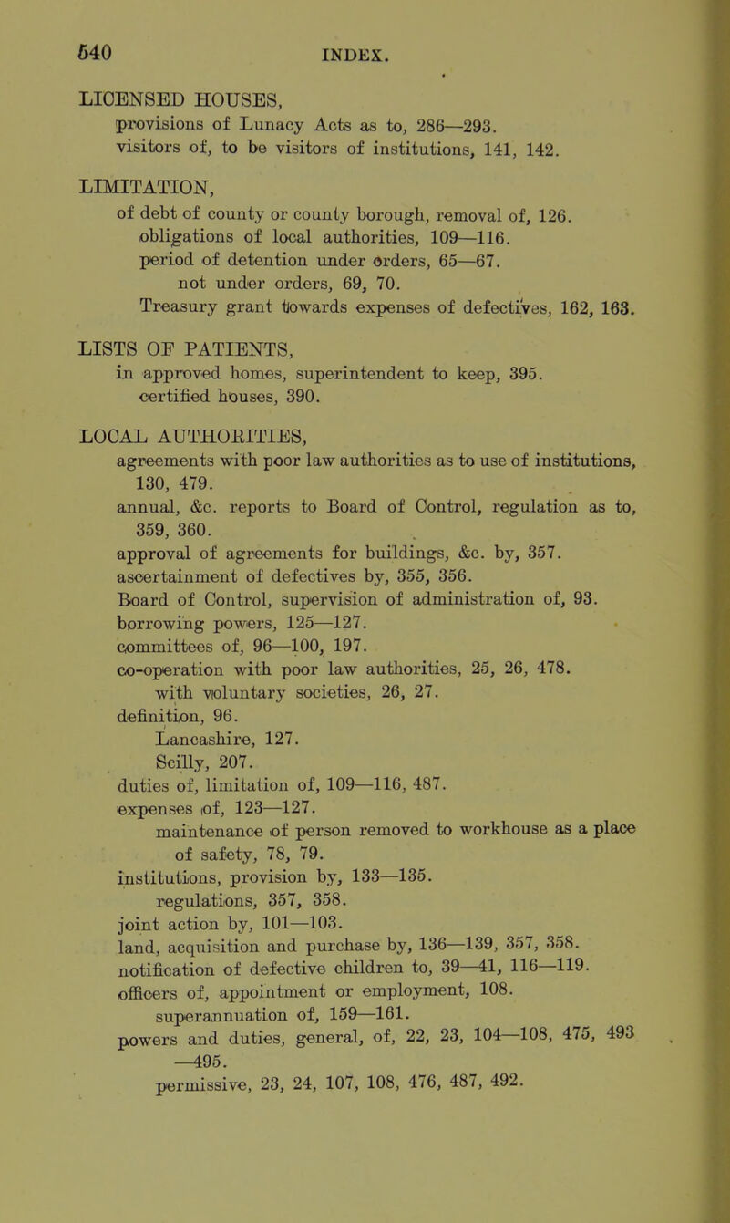 LICENSED HOUSES, provisions of Lunacy Acts as to, 286—293. visitors of, to be visitors of institutions, 141, 142. LIMITATION, of debt of county or county borough, removal of, 126. obligations of local authorities, 109—116. period of detention under orders, 65—67. not under orders, 69, 70. Treasury grant towards expenses of defectives, 162, 163. LISTS OF PATIENTS, in approved homes, superintendent to keep, 395. certified houses, 390. LOCAL AUTHOEITIES, agreements with poor law authorities as to use of institutions, 130, 479. annual, &c. reports to Board of Control, regulation as to, 359, 360. approval of agreements for buildings, &c. by, 357. ascertainment of defectives by, 355, 356. Board of Control, supervision of administration of, 93. borrowing powers, 125—127. committees of, 96—100, 197. co-operation with poor law authorities, 25, 26, 478. with violuntary societies, 26, 27. definition, 96. Lancashire, 127. Scilly, 207. duties of, limitation of, 109—116, 487. expenses of, 123—127. maintenance of person removed to workhouse as a place of safety, 78, 79. institutions, provision by, 133—135. regulations, 357, 358. joint action by, 101—103. land, acquisition and purchase by, 136—139, 357, 358. notification of defective children to, 39—41, 116—119. officers of, appointment or employment, 108. superannuation of, 159—161. powers and duties, general, of, 22, 23, 104—108, 475, 493 —495. permissive, 23, 24, 107, 108, 476, 487, 492.