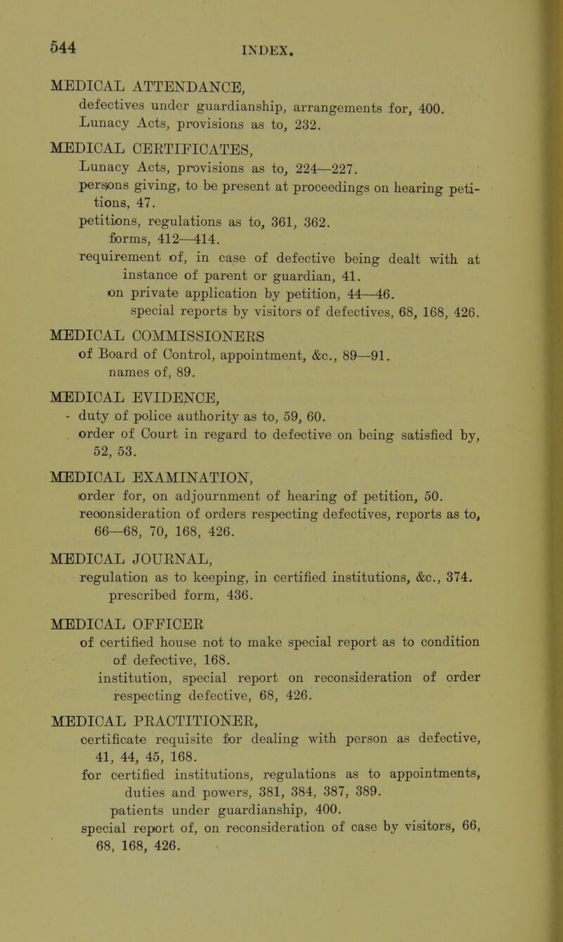 MEDICAL ATTENDANCE, defectives under guardianship, arrangements for, 400. Lunacy Acts, provisions as to, 232. liiEDICAL CEETIFICATES, Lunacy Acts, provisions as to, 224—227. persons giving, to be present at proceedings on hearing peti- tions, 47. petitions, regulations as to, 361, 362. forms, 412—414, requirement of, in case of defective being dealt with at instance of parent or guardian, 41. on private application by petition, 44—46. special reports by visitors of defectives, 68, 168, 426. MEDICAL COMMISSIONEES of Board of Control, appointment, &c., 89—91. names of, 89. MEDICAL EVIDENCE, - duty of police authority as to, 59, 60. order of Court in regard to defective on being satisfied by, 52, 53. MEDICAL EXAMINATION, order for, on adjournment of hearing of petition, 50. reconsideration of orders respecting defectives, reports as to, 66—68, 70, 168, 426. MEDICAL JOUENAL, regulation as to keeping, in certified institutions, &c., 374. prescribed form, 436. MEDICAL OEEICEE of certified house not to make special report as to condition of defective, 168. institution, special report on reconsideration of order respecting defective, 68, 426. MEDICAL PEACTITIONEE, certificate requisite for dealing with person as defective, 41, 44, 45, 168. for certified institutions, regulations as to appointments, duties and powers, 381, 384, 387, 389. patients under guardianship, 400. special report of, on reconsideration of case by visitors, 66, 68, 168, 426.