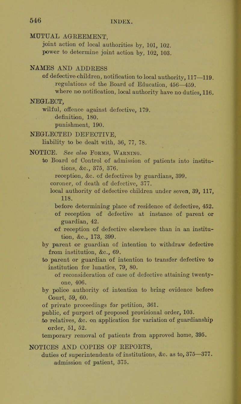 MUTUAL AGEEEMENT, joint action of local authorities by, 101, 102. power to determine joint action by, 102, 103. NAMES AND ADDEESS of defective children, notification to local authority, 117—119. regulations of the Board of Education, 456—459. where no notification, local authority have no duties, 116. NEGLECT, wilful, offence against defective, 179. definition, 180. punishment, 190. NEGLECTED DEFECTIVE, liability to be dealt with, 36, 77, 78. NOTICE. See aUo Eoems, Warning. to Board of Control of admission of patients into institu- tions, &c., 375, 376. reception, &c. of defectives by guardians, 399. coroner, of death of defective, 377. local authority of defective children under seven, 39, 117, 118. be tore determining place of residence of defective, 452. of reception of defective at instance of parent or guardian, 42. of reception of defective elsewhere than in an institu- tion, &c., 173, 399. by parent or guardian of intention to withdraw defective from institution, &c., 69. to parent or guardian of intention to transfer defective to institution for lunatics, 79, 80. of reconsideration of case of defective attaining twenty- one, 406. by police authority of intention to bring evidence before Court, 59, 60. of private proceedings for petition, 361. public, of purport of proposed provisional order, 103. to relatives, &c. on application for variation of guardianship order, 51, 52. temporary removal of patients from approved home, 395. NOTICES AND COPIES OE EEPOETS, duties of superintendents of institutions, &c. as to, 375—377. admission of patient, 375.