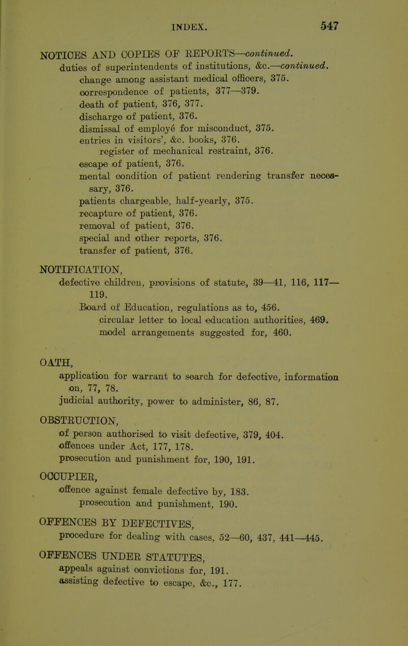 NOTICES AND COPIES OE HEPORTH—continued. duties of superintendents of institutions, &c.—continued. change among assistant medical officers, 375. oorrespondence of patients, 377—379. death of patient, 376, 377. discharge of patient, 376. dismissal of employe for misconduct, 375. entries in visitors', &c. books, 376. register of mechanical restraint, 376. escape of patient, 376. mental oondition of patient rendering transfer neces- sary, 376. patients chargeable, half-yearly, 375. recapture of patient, 376. removal of patient, 376. special and other reports, 376. transfer of patient, 376. NOTIFICATION, defective children, pi-ovisions of statute, 39—41, 116, 117— 119. Board of Education, regulations as to, 456. circular letter to local education authorities, 469. nuodel arrangements suggested for, 460. OATH, application for warrant to search for defective, information on, 77, 78. judicial authority, power to administer, 86, 87. OBSTEUCTION, of person authorised to visit defective, 379, 404. offences under Act, 177, 178. prosecution and punishment for, 190, 191. OCCUPIER, offence against female defective by, 183. prosecution and punishment, 190. OEPENCES BY DEFECTIVES, procedure for dealing with cases, 52—60, 437, 441—445. OFFENCES UNDER STATUTES, appeals against convictions for, 191. assisting defective to escape, &c., 177.