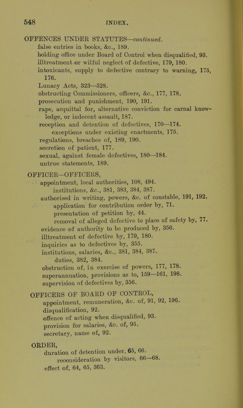 OPFENCES UNDEE STATUTES—cow^wwed. false entries in books, &c., 189. holding office under Board of Control when disqualified, 93. illtreatment or wilful neglect of defective, 179, 180. intoxicants, supply to defective contrary to warning, 175, 176. Lunacy Acts, 323—328. obstructing Commissioners, officers, &c., 177, 178. prosecution and punishment, 190, 191. rape, acquittal for, alternative conviction for carnal know- ledge, or indecent assault, 187. reception and detention of defectives, 170—174. exceptions under existing enactments, 175. regulations, breaches of, 189, 190. secretion of patient, 177. sexual, against female defectives, 180—184. untrue statements, 189. OEFICEE—OFFICERS, appointment, local authorities, 108, 494. institutions, &c., 381, 383, 384, 387. •authorised in writing, powers, &c. of constable, 191, 192. application for contribution order by, 71. presentation of petition by, 44. removal of alleged defective to place of safety by, 77. evidence of authority to be produced by, 356. illtreatment of defective by, 179, 180. inquiries as to defectives by, 355. institutions, salaries, &c., 381, 384, 387. duties, 382, 384. obstruction of, in exercise of powers, 177, 178. superannuation, provisions as to, 159—161, 198. supervision of defectives by, 356. OFFICERS OF BOARD OF CONTROL, appointment, remuneration, &c. of, 91, 92, 196. disqualification, 92. offence of acting when disqualified, 93. provision for salaries, &c. of, 95. secretary, name of, 92. OEDER, duration of detention under, 65, 66. reconsideration by visitors, 66—68. effect of, 64, 65, 363.