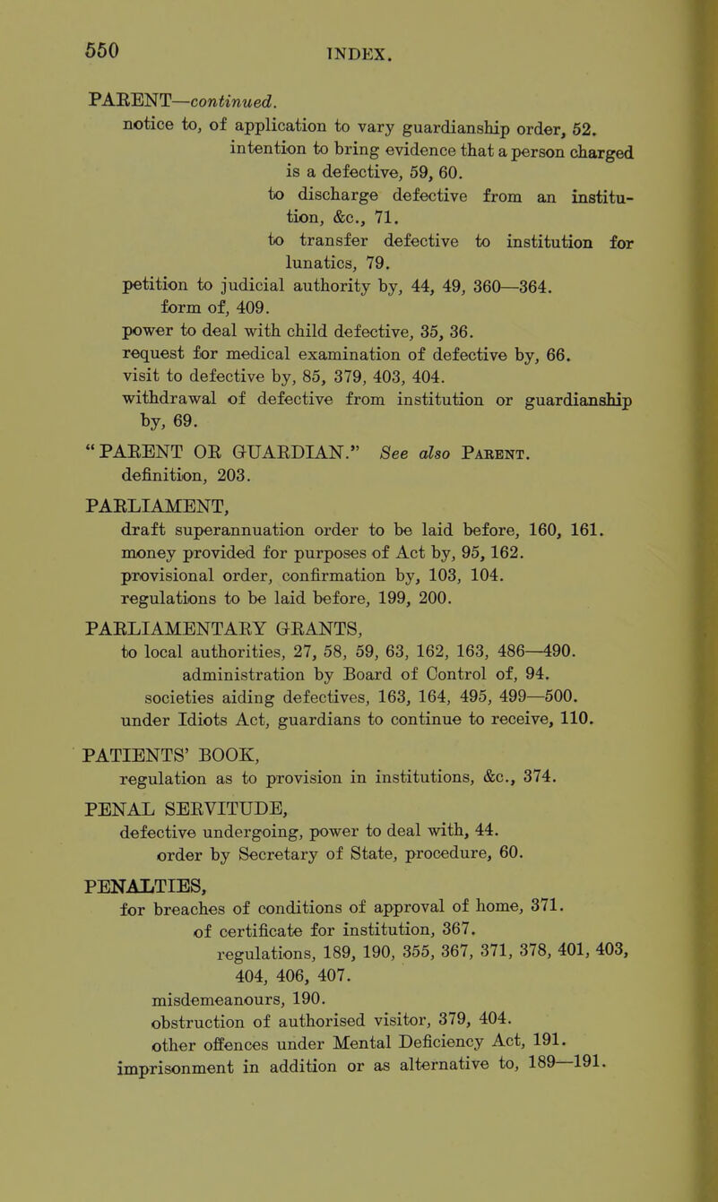 'PA'BB'NT—continued. notice to, of application to vary guardianship order, 52. intention to bring evidence that a person charged is a defective, 59, 60, to discharge defective from an institu- tion, &c., 71. to transfer defective to institution for lunatics, 79. petition to judicial authority by, 44, 49, 360—364. form of, 409. power to deal with child defective, 35, 36. request for medical examination of defective by, 66. visit to defective by, 85, 379, 403, 404. withdrawal of defective from institution or guardianship by, 69. PAEENT OE GUAEDIAN. ^ee also Paeent. definition, 203. PAELIAMENT, draft superannuation order to be laid before, 160, 161. money provided for purposes of Act by, 95, 162. provisional order, confirmation by, 103, 104. regulations to be laid before, 199, 200. PAELIAMENTAEY GEANTS, to local authorities, 27, 58, 59, 63, 162, 163, 486—490. administration by Board of Control of, 94. societies aiding defectives, 163, 164, 495, 499—500. under Idiots Act, guardians to continue to receive, 110. PATIENTS' BOOK, regulation as to provision in institutions, &c., 374. PENAL SEEVITUDE, defective undergoing, power to deal with, 44. order by Secretary of State, procedure, 60. PENALTIES, for breaches of conditions of approval of home, 371. of certificate for institution, 367. regulations, 189, 190, 355, 367, 371, 378, 401, 403, 404, 406, 407. misdemeanours, 190. obstruction of authorised visitor, 379, 404. other offences under Mental Deficiency Act, 191. imprisonment in addition or as alternative to, 189—191.